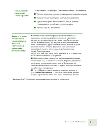 7Клиника ОАО «Медицина»
Сколько стоит
проведение
химиотерапии?
Сложно сказать, сколько будет стоить химиотерапия. Это зависит от:
■■ Видов и дозировок используемых препаратов химиотерапии
■■ Как долго и как часто нужно получать химиотерапию
■■ Нужно ли получать химиотерапию дома, в дневном
стационаре или потребуется госпитализация.
■■ Региона, где Вы проживаете
Какие есть новые
лекарства для
химиотерапии и
могу ли я
участвовать в
клинических
исследованиях?
Клинические исследования раковых заболеваний (также
называемые исследования противоопухолевой терапии или
научные исследования) исследуют новые способы лечения для
людей, болеющих раком. Это могут быть исследования новых
типов химиотерапии, других способов лечения, или новых путей
комбинированного лечения. Целью всех этих клинических
исследований является найти новые способы для помощи
людям, болеющим раком.
Перед тем, как Вы согласитесь участвовать в клиническом
исследовании, почитайте о следующем:
■■ Преимущества. Все клинические исследования предполагают
качественный уход за раковыми больными. Спросите, как данное
клиническое исследоваине сможет помочь Вам или другим.
Например, Вы можете быть одним из первых, кто получает новый
способ лечения или препарат.
■■ Риски. Новые способы лечения не всегда лучше или даже не
хуже стандартных способов. И даже если данное новое лечение
является хорошим, оно может быть плохо работающим для Вас.
В клинике ОАО «Медицина» клинические исследования не проводятся.
 