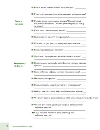 10 Онкологический центр Sofia
■■ Есть ли другие способы лечения моего вида рака?
■■ Существуют ли клинические исследования по моему виду рака?
О моем
лечении
■■ Сколько циклов химиотерапии я получу? Сколько длится
каждый способ лечения? Сколько времени проходит между
лечением?
■■ Какие типы химиотерапии я получу?
■■ Каким образом я получу эти препараты?
■■ Куда мне следует приехать для прохождения лечения?
■■ Сколько длится каждое лечение?
■■ Должен ли кто-то привозить и отвозить меня на лечение?
О побочных
эффектах
■■ Возникновения каких побочных эффектов я должен ожидать
сразу же? ________________________________________________
■■ Какие побочные эффекты я должен ожидать позднее?
■■ Насколько они серьезны?
■■ Сколько эти побочные эффекты будут продолжаться?
■■ Пройдут ли все побочные эффекты при окончании лечения?
■■ Что я могу сделать для контроля или облегчения этих побочных эффектов?
■■ Что мой врач может сделать для контроля или облегчения
побочных эффектов?
__________________________________________________________
■■ Когда я должен позвонить врачу по поводу этих
побочных эффектов?
 