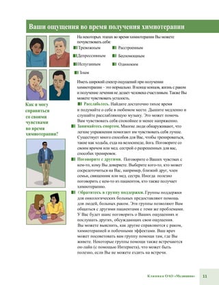 11Клиника ОАО «Медицина»
Ваши ощущения во время получения химиотерапии
На некоторых этапах во время химиотерапии Вы можете
почувствовать себя:
■■ Тревожным
■■Депрессивным
■■Испуганным
■■ Злым
■■ Расстроенным
■■ Беспомощным
■■ Одиноким
Иметь широкий спектр ощущений при получении
химиотерапии – это нормально. В конце концов, жизнь с раком
и получение лечения не делает человека счастливым. Также Вы
можете чувствовать усталость.
Как я могу
справиться
со своими
чувствами
во время
химиотерапии?
■■ Расслабьтесь. Найдите достаточно тихое время
и подумайте о себе в любимом месте. Дышите медленно и
слушайте расслабляющую музыку. Это может помочь
Вам чувствовать себя спокойнее и менее напряженно.
■■ Занимайтесь спортом. Многие люди обнаруживают, что
легкие упражнения помогают им чувствовать себя лучше.
Существует много способов для Вас, чтобы тренироваться,
такие как ходьба, езда на велосипеде, йога. Поговорите со
своим врачом или мед. сестрой о разрешенных для вас,
способах тренировок.
■■ Поговорите с другими. Поговорите о Ваших чувствах с
кем-то, кому Вы доверяете. Выберите кого-то, кто может
сосредоточиться на Вас, например, близкий друг, член
семьи, священник или мед. сестра. Иногда полезно
поговорить с кем-то из пациентов, кто также получает
химиотерапию.
■■ Обратитесь в группу поддержки. Группы поддержки
для онкологических больных предоставляют помощь
для людей, больных раком. Эти группы позволяют Вам
общаться с другими пациентами с теми же проблемами.
У Вас будет шанс поговорить о Ваших ощущениях и
послушать других, обсуждающих свои ощущения.
Вы можете выяснить, как другие справляются с раком,
химиотерапией и побочными эффектами. Ваш врач
может посоветовать вам группу помощи там, где Вы
живете. Некоторые группы помощи также встречаются
он-лайн (с помощью Интернета), что может быть
полезно, если Вы не можете ездить на встречи.
 