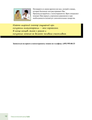 12 Онкологический центр Sofia
Поговорите со своим врачом или мед. сестрой о вещах,
которые беспокоят или расстраивают Вас.
Проконсультируйтесь с психотерапевтом. Врач специалист
поможет Вам вернуть утраченное равновесие и при
необходимости посоветует дополнительные лекарства.
Иметь широкий спектр ощущений при
получении химиотерапии – это нормально.
В конце концов, жизнь с раком и
получение лечения не делают человека счастливым.
Записаться на прием к психотерапевту можно по телефону: (495) 995-00-33
 