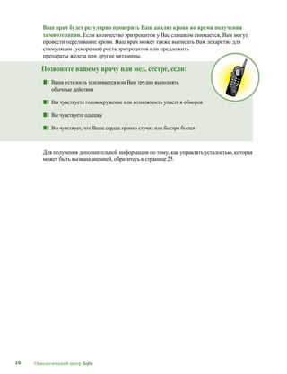 16 Онкологический центр Sofia
Ваш врач будет регулярно проверять Ваш анализ крови во время получения
химиотерапии. Если количество эритроцитов у Вас слишком снижается, Вам могут
провести переливание крови. Ваш врач может также выписать Вам лекарство для
стимуляции (ускорения) роста эритроцитов или предложить
препараты железа или другие витамины.
Позвоните вашему врачу или мед. сестре, если:
■■ Ваша усталость усиливается или Вам трудно выполнять
обычные действия
■■ Вы чувствуете головокружение или возможность упасть в обморок
■■ Вы чувствуете одышку
■■ Вы чувствует, что Ваше сердце громко стучит или быстро бьется
Для получения дополнительной информации по тому, как управлять усталостью, которая
может быть вызвана анемией, обратитесь к странице 25.
 
