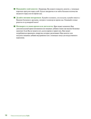 18 Онкологический центр Sofia
■■ Повышайте свой аппетит. Например, Вы можете повысить аппетит, с помощью
коротких прогулок перед едой. Будьте аккуратны и не пейте большое количество
жидкости перед или во время еды.
■■ Делайте питание интересным. Кушайте в комнате, а не на кухне, кушайте вместе с
Вашими близкими и друзьями, смотрите телевизор во время еды. Осваивайте новые
рецепты из кулинарной книги!
■■ Поговорите со своим врачом или диетологом. Врач может назначить Вам
дополнительный прием витаминов или пищевых добавок (таких как высоко белковые
напитки). Если Вы не можете есть долгое время и теряете вес, Вам может
потребоваться принимать лекарства, которые увеличивают Ваш аппетит или
получать пищевые добавки внутривенно или с помощью зонда для искусственного
кормления.
 