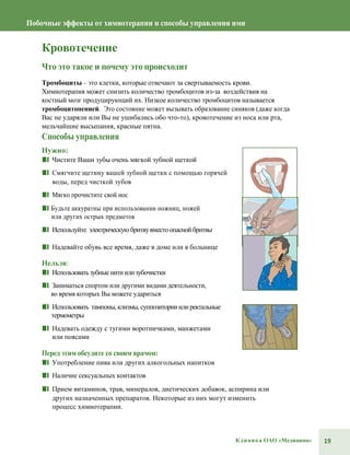 19Клиника ОАО «Медицина»
Побочные эффекты от химиотерапии и способы управления ими
Кровотечение
Что это такое и почему это происходит
Тромбоциты– это клетки, которые отвечают за свертываемость крови.
Химиотерапия может снизить количество тромбоцитов из-за воздействия на
костный мозг продуцирующий их. Низкое количество тромбоцитов называется
тромбоцитопенией. Это состояние может вызывать образование синяков (даже когда
Вас не ударяли или Вы не ушибались обо что-то), кровотечение из носа или рта,
мельчайшие высыпания, красные пятна.
Способы управления
Нужно:
■■ Чистите Ваши зубы очень мягкой зубной щеткой
■■ Смягчите щетину вашей зубной щетки с помощью горячей
воды, перед чисткой зубов
■■ Мягко прочистите свой нос
■■ Будьте аккуратны при использовании ножниц, ножей
или других острых предметов
■■ Используйте электрическую бритвувместоопаснойбритвы
■■ Надевайте обувь все время, даже в доме или в больнице
Нельзя:
■■ Использоватьзубныенитиилизубочистки
■■ Заниматься спортом или другими видами деятельности,
во время которых Вы можете удариться
■■ Использовать тампоны,клизмы,суппозиторииилиректальные
термометры
■■ Надевать одежду с тугими воротничками, манжетами
или поясами
Перед этим обсудите со своим врачом:
■■ Употребление пива или других алкогольных напитков
■■ Наличие сексуальных контактов
■■ Прием витаминов, трав, минералов, диетических добавок, аспирина или
других назначенных препаратов. Некоторые из них могут изменить
процесс химиотерапии.
 