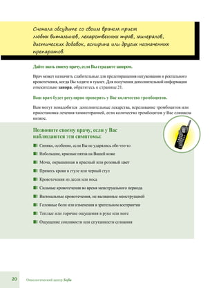 20 Онкологический центр Sofia
Сначала обсудите со своим врачом прием
любых витаминов, лекарственных трав, минералов,
диетических добавок, аспирина или других назначенных
препаратов.
Дайтезнатьсвоемуврачу,еслиВыстрадаетезапором.
Врач может назначить слабительные для предотвращения натуживания и ректального
кровотечения, когда Вы ходите в туалет. Для получения дополнительной информации
относительно запора, обратитесь к странице 21.
Ваш врач будет регулярно проверять у Вас количество тромбоцитов.
Вам могут понадобится дополнительные лекарства, переливание тромбоцитов или
приостановка лечения химиотерапией, если количество тромбоцитов у Вас слишком
низкое.
Позвоните своему врачу, если у Вас
наблюдаются эти симптомы:
■■ Синяки, особенно, если Вы не ударялись обо что-то
■■ Небольшие, красные пятна на Вашей коже
■■ Моча, окрашенная в красный или розовый цвет
■■ Примесь крови в стуле или черный стул
■■ Кровотечения из десен или носа
■■ Сильные кровотечения во время менструального периода
■■ Вагинальные кровотечения, не вызванные менструацией
■■ Головные боли или изменения в зрительном восприятии
■■ Теплые или горячие ощущения в руке или ноге
■■ Ощущение сонливости или спутанности сознания
 