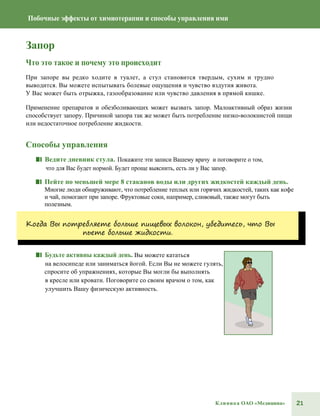 21Клиника ОАО «Медицина»
Побочные эффекты от химиотерапии и способы управления ими
Запор
Что это такое и почему это происходит
При запоре вы редко ходите в туалет, а стул становится твердым, сухим и трудно
выводится. Вы можете испытывать болевые ощущения и чувство вздутия живота.
У Вас может быть отрыжка, газообразование или чувство давления в прямой кишке.
Применение препаратов и обезболивающих может вызвать запор. Малоактивный образ жизни
способствует запору. Причиной запора так же может быть потребление низко-волокнистой пищи
или недостаточное потребление жидкости.
Способы управления
■■ Ведите дневник стула. Покажите эти записи Вашему врачу и поговорите о том,
что для Вас будет нормой. Будет проще выяснить, есть ли у Вас запор.
■■ Пейте по меньшей мере 8 стаканов воды или других жидкостей каждый день.
Многие люди обнаруживают, что потребление теплых или горячих жидкостей, таких как кофе
и чай, помогают при запоре. Фруктовые соки, например, сливовый, также могут быть
полезным.
Когда Вы потребляете больше пищевых волокон, убедитесь, что Вы
пьете больше жидкости.
■■ Будьте активны каждый день. Вы можете кататься
на велосипеде или заниматься йогой. Если Вы не можете гулять,
спросите об упражнениях, которые Вы могли бы выполнять
в кресле или кровати. Поговорите со своим врачом о том, как
улучшить Вашу физическую активность.
 