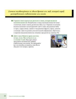 22 Онкологический центр Sofia
Сначала посоветуйтесь со своим врачом или мед. сестрой перед
употреблением слабительных или клизм.
■■ Спросите своего врача или диетолога о пище, которая является
высоковолокнистой. Потребление в пищу высоковолокнистой пищи
и напитков, может помочь размягчить Ваш стул. Хорошие источники
волокон включают цельнозерновой хлеб и злаки, высушенные бобы
и горох, сырые овощи, свежие и высушенные фрукты, орехи, семечки
и попкорн. (Для получения дополнительной информации, обратитесь
к перечню высоковолокнистых пищевых продуктов на странице 54).
■■ Дайте знать Вашему врачу или мед.
сестре, если у Вас не было стула
в течение 2 дней. Ваш врач может
предложить волокнистые добавки,
слабительные или клизму. Не применяйте
все эти способы до момента, пока Вы не
обсудите этот вопрос с врачом.
 