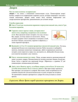 23Клиника ОАО «Медицина»
Побочные эффекты от химиотерапии и способы управления ими
Диарея
Что это такое и почему это происходит
Диарея – это понос с изменением консистенции стула. Химиотерапия может
вызвать диарею из-за повреждения здоровых клеток, которые покрывают толстый и
тонкий кишечники. Диарея также может быть вызвана инфекциями или
лекарственными препаратами, применяемыми для лечения запора.
Способы управления
■■ Ешьте 5 или 6 раз маленькими порциями и перекусами каждый день, вместо 3 раз
большими порциями.
■■ Спросите своего врача о пище, которая имеет
много соли, например, натриевые или калиевые
соли. Ваш организм может потерять эти соли, когда у
Вас диарея, поэтому важно их восполнить. Пища,
которая содержит много натриевых и калиевых солей,
включает бананы, апельсины, персики и абрикосы, а
также вареный картофель.
■■ Выпивайте от 8 до 12 стаканов прозрачных жидкостей каждый день. Это вода,
прозрачный бульон или спортивные напитки. Пейте медленно и выбирайте
напитки, имеющие комнатную температуру. Дайте газированным напиткам
потерять свою игристость перед тем, как выпить их. Добавляйте больше воды,
если напитки вызывают у вас тошноту.
■■ Ешьте низковолокнистую пищу. Пища, которая является высоковолокнистой
может ухудшить диарею. Низковолокнистое питание включает бананы, белый рис,
белые тосты и простой или ванильный йогурт. Обратитесь к странице 55 для
ознакомления с низковолокнистой пищей.
■■ Дайте знать Вашему врачу, если Ваша диарея длится более 24 часов или
если Вы испытываете боль и спазм в животе. Ваш врач может прописать
Вам препарат для контроля за диареей. Вам может также потребоваться в/в
вливание жидкостей для восполнения воды и солей, которые вы потеряли.
Не принимайте никаких препаратов от диареи без консультации со своим
врачом.
Спросите своего врача перед приемом препарата от диареи.
 