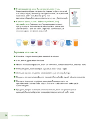24 Онкологический центр Sofia
■■ Будьте аккуратны, когда Вы вытираетесь после стула.
Вместо туалетной бумаги используйте влажные салфетки для детей
или тонкую струйку воды из бутылки-распылителя, для подмывания
после стула. Дайте знать Вашему врачу, если
ректальная область болезненна или кровоточит, или у Вас геморрой.
■■ Спросите врача, должны ли Вы попробовать диету
«нулевой стол». Она может дать Вашему пищеварительному
тракту отдохнуть. Большинство людей остаются на данном типе
диеты в течение 5 дней или менее. Обратитесь к странице 51 для
изучения перечня прозрачных жидкостей.
Держитесь подальше от:
■■ Напитков, которые очень горячие или очень холодные
■■ Пива, вина и других видов алкоголя
■■ Молока и молочных продуктов, таких как мороженое, молочные коктейли, сметана и сыры
■■ Острых продуктов, таких как острый соус, сальса, чили и блюда с карри
■■ Жирных и жареных продуктов, таких как картофель фри и гамбургеры
■■ Продуктов или напитков с кофеином, таких как обычный кофе, черный чай, кола и шоколад
■■ Продуктов и напитков, которые вызывают газообразование, таких как
приготовленные сушеные бобы, капуста, брокколи и соевое молоко, а также другие
соевые продукты
■■ Продуктов, которые являются высоковолокнистыми, таких как приготовленные
сушеные бобы, сырые фрукты и овощи, орехи и цельнозерновой хлеб и злаки
 