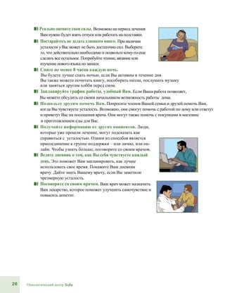26 Онкологический центр Sofia
■■ Реально оцените свои силы. Возможно на период лечения
Вам нужно будет взять отпуск или работать на полставки.
■■ Постарайтесь не делать слишком много. При наличии
усталости у Вас может не быть достаточно сил. Выберите
то, что действительно необходимо и позвольте кому-то еще
сделать все остальное. Попробуйте чтение, вязание или
изучение нового языка по записи.
■■ Спите не менее 8 часов каждую ночь.
Вы будете лучше спать ночью, если Вы активны в течение дня.
Вы также можете почитать книгу, пособирать пазлы, послушать музыку
или заняться другим хобби перед сном.
■■ Запланируйте график работы, удобный Вам. Если Ваша работа позволяет,
Вы можете обсудить со своим начальником возможность работы дома.
■■ Позвольте другим помочь Вам. Попросите членов Вашей семьи и друзей помочь Вам,
когда Вы чувствуете усталость. Возможно, они смогут помочь с работой по дому или отвезут
и привезут Вас на посещения врача. Они могут также помочь с покупками в магазине
и приготовлением еды для Вас.
■■ Получайте информацию от других пациентов. Люди,
которые уже прошли лечение, могут подсказать как
справиться с усталостью. Одним из способов является
присоединение к группе поддержки – или лично, или он-
лайн. Чтобы узнать больше, поговорите со своим врачом.
■■ Ведите дневник о том, как Вы себя чувствуете каждый
день. Это поможет Вам запланировать, как лучше
использовать свое время. Покажите Ваш дневник
врачу. Дайте знать Вашему врачу, если Вы заметили
чрезмерную усталость.
■■ Поговорите со своим врачом. Ваш врач может назначить
Вам лекарство, которое поможет улучшить самочувствие и
повысить аппетит.
 