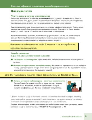 27Клиника ОАО «Медицина»
Побочные эффекты от химиотерапии и способы управления ими
Выпадение волос
Что это такое и почему это происходит
Выпадение волос (также называемое, алопецией) Может случиться в любом месте Вашего
тела: на голове, лице, руках, ногах, подмышках или между ног. Многих людей потеря волос
расстраивает, и они думают, что это самая неприятная часть в химиотерапии.
Некоторые цитостатики повреждают клетки, которые вызывают рост волос. Потеря волос
начинается через 2-3 недели после начала химиотерапии. Почти всегда Ваши волосы
вырастут снова спустя 2-3 месяца после окончания химиотерапии
Когда волосы начнут отрастать, возможно не будут выглядеть так же, как они выглядели
раньше. Например, Ваши волосы могут быть тонкими, а не толстыми, как прежде,
завивающимися, вместо прямых, и темнее или светлее по цвету.
Волосы часто вырастают снова в течение 2-3 месяцев после
окончания химиотерапии.
Способы управления
Перед тем, как волосы начинают выпадать:
■■ Поговорите со своим врачом. Врач скажет Вам, ожидается ли выпадение волос в процессе
лечения.
■■ Подстригите коротко волосы или побрейте голову. Подстригите коротко волосы или побрейте
голову. Это часто делает потерю волос более контролируемей. Если Вы будете брить голову,
используйте электрическую бритву вместо опасной.
Если Вы планируете купить парик, сделайте это до выпадения волос.
■■ Лучшее время для выбора парика – до начала химиотерапии.
Таким образом Вы можете подобрать парик под цвет и стиль
Ваших волос. Убедитесь, что Вы выбрали парик, который
является комфортным для Вас и не раздражает кожу головы.
Стилист салона по уходу за волосами клиники «Медицина» поможет подобрать пациенту
парик, который по внешнему виду не будет отличаться от его родных волос, и сразу после
окончания химиотерапии больной сможет вернуться к обычной жизни.
Парики и монопарики из натуральных волос любой длины по индивидуальному заказу
Салон по уходу за волосами, тел.: (499) 250-45-99, внутренний 13-38
 