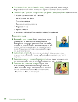 28 Онкологический центр Sofia
■■ Будьте аккуратны, когда Вы моете голову. Используйтемягкий,детскийшампунь.
ВысушитеВашиволосыпохлопыванием(аневытиранием)спомощью мягкогополотенца.
■■ Не используйте средства, которые могут раздражать Вашу кожу головы. Они включают:
• Щипцы для выпрямления или для завивки
• Расческа-валик или бигуди
• Электрические фены
• Резинки или заколки для волос
• Спреи для волос
• Краски для волос
• Продукты для перманентной завивки или отдыха Ваших волос.
После потери волос:
■■ Защищайте кожу головы. Вашей кожа головы может
повреждаться во время и после выпадения волос.
Защищайте ее с помощью шапки, тюрбана, или шарфа,
когда Вы на улице. Избегайте прямых солнечных лучей,
солярия и сауны, когда выходите на улицу в хорошую
погоду. Всегда используйте солнцезащитный козырек
или средство от солнца.
■■ Оставайтесь в тепле. Вы можете чувствовать себя замерзшим как только
потеряете волосы. Надевайте шапку, тюрбан, шарф или парик для того, чтобы
согреться.
■■ Спите на подушке с атласной наволочкой. Атлас создает меньшее трение,
чем хлопок, когда Вы спите на нем. Вам будет приятнее спать на атласе.
■■ Поговорите о своих ощущениях. Многие люди
чувствуют злость, депрессию или беспокойство, когда
теряют волосы. Вы можете поговорить об этих чувствах с
врачом, членом семьи, близким другом или кем-то, кто
терял волосы во время лечения от рака.
 