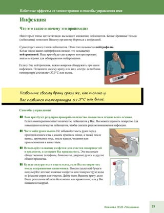 29Клиника ОАО «Медицина»
Побочные эффекты от химиотерапии и способы управления ими
Инфекция
Что это такое и почему это происходит
Некоторые типы цитостатиков вызывают снижение лейкоцитов. Белые кровяные тельца
(лейкоциты) помогают Вашему организму бороться с инфекцией.
Существует много типов лейкоцитов. Один тип называетсянейтрофилы.
Когда число ваших нейтрофилов низкое, это называется
нейтропенией. Ваш врач будет регулярно контролировать
анализы крови для обнаружения нейтропении.
Если у Вас нейтропения, важно вовремя обнаружить признаки
инфекции. Позвоните своему врачу или мед. сестре, если Ваша
температура составляет 37,5°С или выше.
Позвоните своему врачу сразу же, как только у
Вас появится температура 37,5°С или выше.
Способы управления
■■ Ваш врач будет регулярно проверять количество лекоцитов в течение всего лечения.
Если химиотерапия снизит количество лейкоцитов у Вас, Вы можете принять лекарство для
повышения количества лейкоцитов, чтобы снизить риск возникновения инфекции.
■■ Часто мойтерукисмылом. Не забывайте мыть руки перед
приготовлением еды и самим приемом пищи, а также после
ванны, промывки носа, после кашля, чихания или
прикосновения к животным.
■■ Используйте влажные салфетки для очистки поверхностей
и предметов, к которым Вы прикасаетесь.Это включает
общественные телефоны, банкоматы, дверные ручки и другие
общие предметы.
■■ Будьте аккуратны и тщательны, если Вы вытираетесь
после испражнения кишечника. Вместо туалетной бумаги
используйте детские влажные салфетки или тонкую струю воды
из флакона-спрея для очистки. Дайте знать Вашему врачу, если
Ваша ректальная область болезненна или кровоточит, или у Вас
появился геморрой.
 