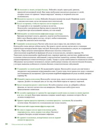 30 Онкологический центр Sofia
■■ Не подходите к людям, которые больны. Избегайте людей с простудой, гриппом,
краснухой или ветряной оспой. Вам также необходимо находиться подальше от детей,
которые только что приняли “живую вирусную” вакцину от ветряной оспы или
полиомиелита.
■■ Находитесь вдалеке от толпы. Избегайте большого количества людей. Например, ходите
в магазин или в кино, когда там меньше всего посетителей.
■■ Будьте осторожны, чтобы не порезать или не поранить себя.
Не подрезайте и не отрывайте кутикулу на ногтях.
Используйте электрическую бритву вместо опасной. Будьте
аккуратным при использовании ножниц, игл или ножей.
■■ Наблюдайте за симптомами инфекции вокруг катетера.
Признаки включают сухость, красноту, вздутие или болезненность.
Дайте знать Вашему врачу или мед. сестре о любых изменениях,
которые Вы заметили около катетера.
■■ Ухаживайте за полостью рта.Чистите зубы после еды и перед тем, как пойдете спать.
Используйте очень мягкую зубную щетку. Вы можете сделать щетину щетки мягче с помощью
горячей воды непосредственно перед чисткой. Используйте ополаскиватель для рта, не содержащий
алкоголь. Перед началом химиотерапии обязательно посетите стоматолога.
(Для получения подробной ин формации об уходе за полостью рта, смотрите страницу 34).
Тщательно изучив имеющийся зарубежный опыт, мировую практику диагностики, профилактики
и лечения стоматологических заболеваний у онкологических пациентов, клиника «Медицина» создала
специализированную стоматологическую службу. Теперь в случае необходимости специалисты клиники
«Медицина» всегда имеют возможность оказать необходимую помощь тем онкологическим больным,
у которых выявлены особенности течения обычных стоматологических заболеваний.
■■ Ухаживайте за своей кожей. Не выдавливайте прыщи. Используйте лосьон для смягчения и
аккуратного высушивания потрескавшейся кожи. Сушите кожу после ванны или душа с помощью
похлопывания (не вытирания). (Для получения подробной информации об уходе за кожей, смотрите
страницу 46).
■■ Очищайте порезы немедленно. Используйте теплую воду, мыло и антисептик для очищения
порезов. Делайте это каждый день до тех пор, пока Ваши порезы не зарастут корочкой.
■■ Будьте аккуратны рядом с животными. Не мойте кошачьи лотки, не собирайте собачьи
фекалии, не чистите клетки птиц или аквариумы. Обязательно мойте руки после
прикосновения к животным.
■■ Не делайте прививки от гриппа без предварительной консультации со своим врачом
или мед. сестрой. Некоторые вакцины содержат живой вирус, влиянию которого Вы не
должны подвергаться.
■■ Храните горячие продукты горячими, а холодные продукты - холодными. Не оставляйте
остатки пищи. Положите их в холодильник как только поедите.
■■ Тщательномойтесырыеовощии фруктыперед едой.
■■ Не ешьте сырые или не приготовленные рыбу,
морепродукты, мясо, курицу или яйца. Они могут
содержать бактерии, которые вызывают инфекцию.
■■ Не храните плесневые, испорченные или не первой
свежести продукты.
 
