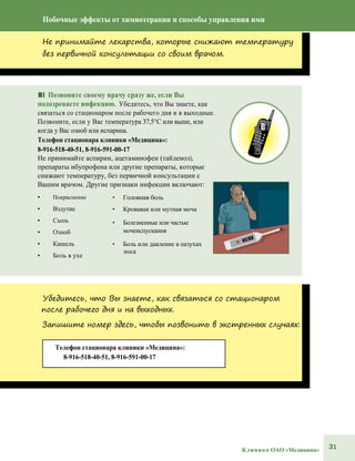 31Клиника ОАО «Медицина»
Телефон стационара клиники «Медицина»:
8-916-518-40-51, 8-916-591-00-17
Побочные эффекты от химиотерапии и способы управления ими
Не принимайте лекарства, которые снижают температуру
без первичной консультации со своим врачом.
■■ Позвоните своему врачу сразу же, если Вы
подозреваете инфекцию. Убедитесь, что Вы знаете, как
связаться со стационаром после рабочего дня и в выходные.
Позвоните, если у Вас температура 37,5°С или выше, или
когда у Вас озноб или испарина.
Телефон стационара клиники «Медицина»:
8-916-518-40-51, 8-916-591-00-17
Не принимайте аспирин, ацетаминофен (тайленол),
препараты ибупрофена или другие препараты, которые
снижают температуру, без первичной консультации с
Вашим врачом. Другие признаки инфекции включают:
• Покраснение
• Вздутие
• Сыпь
• Озноб
• Кашель
• Боль в ухе
• Головная боль
• Кровавая или мутная моча
• Болезненные или частые
мочеиспускания
• Боль или давление в пазухах
носа
Убедитесь, что Вы знаете, как связаться со стационаром
после рабочего дня и на выходных.
Запишите номер здесь, чтобы позвонить в экстренных случаях:
 