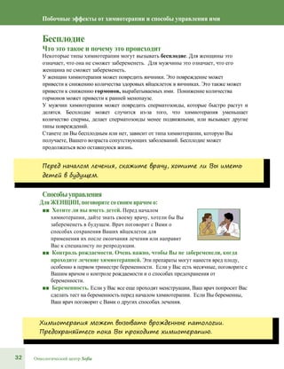 32 Онкологический центр Sofia
Побочные эффекты от химиотерапии и способы управления ими
Бесплодие
Что это такое и почему это происходит
Некоторые типы химиотерапии могут вызывать бесплодие. Для женщины это
означает, что она не сможет забеременеть. Для мужчины это означает, что его
женщина не сможет забеременеть.
У женщин химиотерапия может повредить яичники. Это повреждение может
привести к снижению количества здоровых яйцеклеток в яичниках. Это также может
привести к снижению гормонов, вырабатываемых ими. Понижение количества
гормонов может привести к ранней менопаузе.
У мужчин химиотерапия может повредить сперматозоиды, которые быстро растут и
делятся. Бесплодие может случится из-за того, что химиотерапия уменьшает
количество спермы, делает сперматозоиды менее подвижными, или вызывает другие
типы повреждений.
Станете ли Вы бесплодным или нет, зависит от типа химиотерапии, которую Вы
получаете, Вашего возраста сопутствующих заболеваний. Бесплодие может
продолжаться всю оставшуюся жизнь.
Перед началом лечения, скажите врачу, хотите ли Вы иметь
детей в будущем.
Способыуправления
Для ЖЕНЩИН, поговорите со своим врачом о:
■■ Хотите ли вы иметь детей. Перед началом
химиотерапии, дайте знать своему врачу, хотели бы Вы
забеременеть в будущем. Врач поговорит с Вами о
способах сохранения Ваших яйцеклеток для
применения их после окончания лечения или направит
Вас к специалисту по репродукции.
■■ Контроль рождаемости. Очень важно, чтобы Вы не забеременели, когда
проходите лечение химиотерапией. Эти препараты могут нанести вред плоду,
особенно в первом триместре беременности. Если у Вас есть месячные, поговорите с
Вашим врачом о контроле рождаемости и о способах предохранения от
беременности.
■■ Беременность. Если у Вас все еще проходят менструации, Ваш врач попросит Вас
сделать тест на беременность перед началом химиотерапии. Если Вы беременны,
Ваш врач поговорит с Вами о других способах лечения.
Химиотерапия может вызывать врожденные патологии.
Предохраняйтесь пока Вы проходите химиотерапию.
 