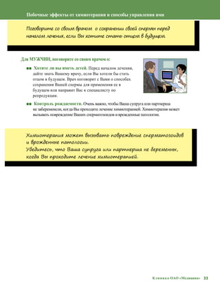 33Клиника ОАО «Медицина»
Побочные эффекты от химиотерапии и способы управления ими
Поговорите со своим врачом о сохранении своей спермы перед
началом лечения, если Вы хотите стать отцом в будущем.
Для МУЖЧИН, поговорите со своим врачом о:
■■ Хотите ли вы иметь детей. Перед началом лечения,
дайте знать Вашему врачу, если Вы хотели бы стать
отцом в будущем. Врач поговорит с Вами о способах
сохранения Вашей спермы для применения ее в
будущем или направит Вас к специалисту по
репродукции.
■■ Контроль рождаемости. Очень важно, чтобы Ваша супруга или партнерша
не забеременели, когда Вы проходите лечение химиотерапией. Химиотерапия может
вызывать повреждение Ваших сперматозоидов и врожденные патологии.
Химиотерапия может вызывать повреждение сперматозоидов
и врожденные патологии.
Убедитесь, что Ваша супруга или партнерша не беременны,
когда Вы проходите лечение химиотерапией.
 