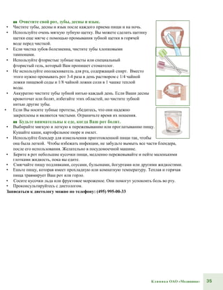 35Клиника ОАО «Медицина»
■■ Очистите свой рот, зубы, десны и язык.
• Чистите зубы, десны и язык после каждого приема пищи и на ночь.
• Используйте очень мягкую зубную щетку. Вы можете сделать щетину
щетки еще мягче с помощью промывания зубной щетки в горячей
воде перед чисткой.
• Если чистка зубов болезненна, чистите зубы хлопковыми
тампонами.
• Используйте фтористые зубные пасты или специальный
фтористый гель, который Вам пропишет стоматолог.
• Не используйте ополаскиватель для рта, содержащий спирт. Вместо
этого нужно промывать рот 3-4 раза в день раствором с 1/4 чайной
ложки пищевой соды и 1/8 чайной ложки соли в 1 чашке теплой
воды.
• Аккуратно чистите зубы зубной нитью каждый день. Если Ваши десны
кровоточат или болят, избегайте этих областей, но чистите зубной
нитью другие зубы.
• Если Вы носите зубные протезы, убедитесь, что они надежно
закреплены и являются чистыми. Ограничьте время их ношения.
■■ Будьте внимательны к еде, когда Ваш рот болит.
• Выбирайте мягкую и легкую к пережевыванию или проглатыванию пищу.
Кушайте каши, картофельное пюре и омлет.
• Используйте блендер для измельчения приготовленной пищи так, чтобы
она была легкой. Чтобы избежать инфекции, не забудьте вымыть все части блендера,
после его использования. Желательно в посудомоечной машине.
• Берите в рот небольшие кусочки пищи, медленно пережевывайте и пейте маленькими
глотками жидкость, пока вы едите.
• Смягчайте пищу подливками, соусами, бульонами, йогуртами или другими жидкостями.
• Ешьте пищу, которая имеет прохладную или комнатную температуру. Теплая и горячая
пища травмирует Ваш рот или горло.
• Сосите кусочки льда или фруктовое мороженое. Они помогут успокоить боль во рту.
• Проконсультируйтесь с диетологом.
Записаться к диетологу можно по телефону: (495) 995-00-33
 