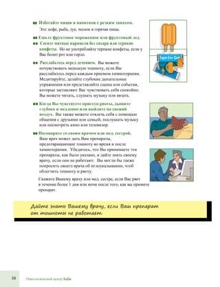 38 Онкологический центр Sofia
■■ Избегайте пищи и напитков с резким запахом.
Это: кофе, рыба, лук, чеснок и горячая пища.
■■ Ешьте фруктовое мороженное или фруктовый лед.
■■ Сосите мятные карамели без сахара или терпкие
конфеты. Но не употребляйте терпкие конфеты, если у
Вас болит рот или горло.
■■ Расслабьтесь перед лечением. Вы можете
почувствовать меньшую тошноту, если Вы
расслабитесь перед каждым приемом химиотерапии.
Медитируйте, делайте глубокие дыхательные
упражнения или представляйте сцены или события,
которые заставляют Вас чувствовать себя спокойно.
Вы можете читать, слушать музыку или вязать.
■■ Когда Вы чувствуете приступ рвоты, дышите
глубоко и медленно или выйдите на свежий
воздух. Вы также можете отвлечь себя с помощью
общения с друзьями или семьей, послушать музыку
или посмотреть кино или телевизор.
■■ Поговорите со своим врачом или мед. сестрой.
Ваш врач может дать Вам препараты,
предотвращающие тошноту во время и после
химиотерапии. Убедитесь, что Вы принимаете эти
препараты, как было указано, и дайте знать своему
врачу, если они не работают. Вы могли бы также
попросить своего врача об иглоукалывании, чтоб
облегчить тошноту и рвоту.
Скажите Вашему врачу или мед. сестре, если Вас рвет
в течение более 1 дня или ночи после того, как вы примите
препарат.
Дайте знать Вашему врачу, если Ваш препарат
от тошноты не работает.
 