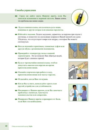 40 Онкологический центр Sofia
Способыуправления
■■ Сразу же дайте знать Вашему врачу, если Вы
заметили изменения в нервной системе. Важно лечить
эти проблемы как можно скорее.
■■ Будьте внимательны, когда используете ножи,
ножницы и другие острые или опасные предметы.
■■ Избегайте падения. Ходите медленно, держитесь за поручни при спуске с
лестницы, и поместите не скользящие коврики в Вашей ванной или душе.
Убедитесь, что отсутствуют ковры или шнуры, о которые Вы можете
споткнуться.
■■ Всегда надевайте кроссовки, теннисные туфли или
другую обувь с резиновыми подошвами.
■■ Проверяйте температуру воды в ванной
термометром. Это не позволит Вам обжечься водой,
которая будет слишком горячей.
■■ Будьте чрезвычайно внимательны, чтоб не
допустить ожогов или порезов во время
приготовления пищи.
■■ Одевайте перчатки при работе в саду,
приготовлении пищи или мытье тарелок.
■■ Отдыхайте, когда Вам это нужно.
■■ Когда Вы гуляете, используйте трость или
другой устройство для устойчивости.
■■ Поговорите с Вашим врачом, если Вы замечаете
проблемы с памятью, чувствуете
замешательство или депрессию.
■■ Попросите Вашего врача о препарате от боли,
если Вам это необходимо.
 