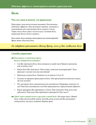 41Клиника ОАО «Медицина»
Побочные эффекты от химиотерапии и способы управления ими
Боль
Что это такое и почему это происходит
Некоторые типы цитостатиков вызывают болезненные
побочные эффекты. Они включают жжение, онемение и
покалывание или стреляющие боли в руках и ногах.
Также могут быть язвы в полости рта, головная боль,
мышечные боли и боли в животе.
Боль может быть вызвана самим раком или химиотерапией.
Врачь может облегчить боль.
Не забудьте рассказать своему врачу, если у Вас появилась боль.
Способыуправления
■■ Расскажите о своей боли врачу.
Будьте конкретны и опишите:
• Где Вы чувствуете боль. Боль возникла в одной части Вашего организма
или по всему телу?
• Какую боль Вы чувствуете. Она острая, тупая или пульсирующая? Боль
приходит и уходит или она постоянная?
• Насколько сильна боль. Опишите ее по шкале от 0 до 10.
• Сколько по времени продолжается боль. Она продолжается несколько минут,
час или дольше?
• Что заставляет боль уменьшаться или усиливаться. Например, помогает ли
лед? Или боль усиливается, если Вы перемещаетесь определенным образом?
• Какие препараты Вы принимаете от боли. Они помогают? Как долго они
действуют? Как много Вы принимаете препаратов? Как часто?
■■ Дайте знать вашей семье и друзьям о своей боли. Им нужно знать о Вашей
боли, чтобы они могли Вам помочь. Если Вы очень устали или Вы испытываете
сильную боль, они могут позвонить Вашему врачу.
 