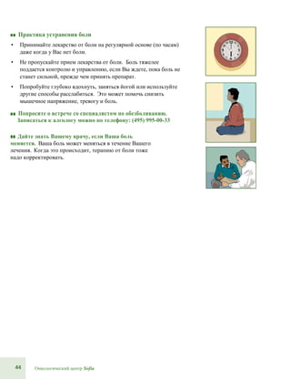 44 Онкологический центр Sofia
■■ Практика устранения боли
• Принимайте лекарство от боли на регулярной основе (по часам)
даже когда у Вас нет боли.
• Не пропускайте прием лекарства от боли. Боль тяжелее
поддается контролю и управлению, если Вы ждете, пока боль не
станет сильной, прежде чем принять препарат.
• Попробуйте глубоко вдохнуть, заняться йогой или используйте
другие способы расслабиться. Это может помочь снизить
мышечное напряжение, тревогу и боль.
■■ Попросите о встрече со специалистом по обезболиванию.
Записаться к алгологу можно по телефону: (495) 995-00-33
■■ Дайте знать Вашему врачу, если Ваша боль
меняется. Ваша боль может меняться в течение Вашего
лечения. Когда это происходит, терапию от боли тоже
надо корректировать.
 