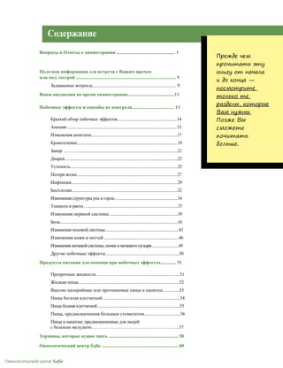 Онкологический центр Sofia
Содержание
Вопросы и Ответы о химиотерапии .................................................. 1
Полезная информация для встречи с Вашим врачом
или мед. сестрой ..................................................................................... 9
Задаваемые вопросы............................................................................... 9
Ваши ощущения во время химиотерапии........................................11
Побочные эффекты и способы их контроля.................................... 13
Краткий обзор побочных эффектов........................................................14
Анемия .......................................................................................................15
Изменения аппетита.................................................................................17
Кровотечение..............................................................................................19
Запор ………...............................................................................................21
Диарея…......................................................................................................23
Усталость.....................................................................................................25
Потеря волос..............................................................................................27
Инфекция....................................................................................................29
Бесплодие...................................................................................................32
Изменения структуры рта и горла...........................................................34
Тошнота и рвота …....................................................................................37
Изменения нервной системы ................................................................39
Боль...............................................................................................................41
Изменения половой системы.....................................................................43
Изменения кожи и ногтей ......................................................................46
Изменения мочевой системы, почек и мочевого пузыря.........................49
Другие побочные эффекты.....................................................................50
Продукты питания для помощи при побочных эффектах............. 51
Прозрачные жидкости...............................................................................51
Жидкая пища...............................................................................................52
Высоко калорийные или протеиновые пища и напитки ...............53
Пища богатая клетчаткой.........................................................................54
Пища бедная клетчаткой.............................................................................55
Пища, предназначенная больным стоматитом..................................56
Пища и напитки, предназначенные для людей
с больным желудком……………………………………………………...57
Термины, которые нужно знать ........................................................... 58
Онкологический центр Sofia ................................................................. 60
Прежде чем
прочитать эту
книгу от начала
и до конца —
посмотрите
только те
разделы, которые
Вам нужны.
Позже Вы
сможете
почитать
больше.
 