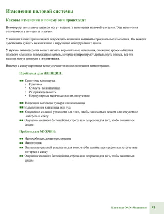 43Клиника ОАО «Медицина»
Изменения половой системы
Каковы изменения и почему они происходят
Некоторые типы цитостатиков могут вызывать изменения половой системы. Эти изменения
отличаются у женщин и мужчин.
У женщин химиотерапия может повреждать яичники и вызывать гормональные изменения. Вы можете
чувствовать сухость во влагалище и нарушение менструального цикла.
У мужчин химиотерапия может вызвать гормональные изменения, снижение кровоснабжения
полового члена или повреждение нервов, которые контролируют деятельность пениса, все эти
явления могут привести к импотенции.
Интерес к сексу вероятнее всего улучшится после окончания химиотерапии.
Проблемы для ЖЕНЩИН:
■■ Симптомы менопаузы :
• Приливы
• Сухость во влагалище
• Раздражительность
• Нерегулярные месячные или их отсутствие
■■ Инфекции мочевого пузыря или влагалища
■■ Выделения из влагалища или зуд
■■ Ощущение сильной усталости для того, чтобы заниматься сексом или отсутствие
интереса к сексу
■■ Ощущение сильного беспокойства, стресса или депрессии для того, чтобы заниматься
сексом
Проблемы для МУЖЧИН:
■■ Неспособность достигнуть оргазма
■■ Импотенция
■■ Ощущение сильной усталости для того, чтобы заниматься сексом или отсутствие
интереса к сексу
■■ Ощущение сильного беспокойства, стресса или депрессии для того, чтобы заниматься
сексом
 