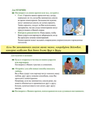 Для МУЖЧИН:
■■ Поговорите со своим врачом или мед. сестрой о:
• Секс. Спросите вашего врача или мед. сестру,
нормально ли это, когда Вы занимаетесь сексом
во время химиотерапии. Большинство мужчин
могут заниматься сексом, но лучше спросить.
Также спросите, следует ли Вам использовать
презерватив, так как следы химиотерапии могут
присутствовать в Вашей сперме.
• Контроль рождаемости. Очень важно, чтобы
Ваша супруга или партнер не забеременели, когда
Вы проходите лечение химиотерапией.
Химиотерапия может вызывать повреждение сперматозоидов и врожденные
патологии.
Если Вы занимаетесь сексом менее часто, попробуйте действия,
которые позволят вам быть ближе друг к другу.
Для мужчин и женщин:
■■ Будьте открыты и честны со своим супругом
или партнером.
Поговорите о Ваших чувствах и сомнениях.
■■ Откройте для себя новые способы показать
любовь.
Вы и Ваш супруг или партнер могут показать вашу
любовь друг другу новыми способами, пока Вы
проходите химиотерапию.
Например, если вы занимаетесь сексом реже, вы
можете обниматься и прижиматься друг к другу
больше, купаться вместе или делать друг другу
массаж.
■■ Поговорите с Вашим врачом, психотерапевтом или духовным наставником.
 