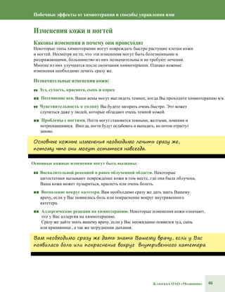 46Клиника ОАО «Медицина»
Побочные эффекты от химиотерапии и способы управления ими
Изменения кожи и ногтей
Каковы изменения и почему они происходят
Некоторые типы химиотерапии могут повреждать быстро растущие клетки кожи
и ногтей. Несмотря на то, что эти изменения могут быть болезненными и
раздражающими, большинство из них незначительны и не требуют лечения.
Многие из них улучшатся после окончания химиотерапии. Однако кожные
изменения необходимо лечить сразу же.
Незначительные изменения кожи:
■■ Зуд, сухость, краснота, сыпь и корка
■■ Потемнение вен. Ваши вены могут выглядеть темнее, когда Вы проходите химиотерапию в/в.
■■ Чувствительность к солнцу Вы будете загорать очень быстро. Это может
случиться даже у людей, которые обладают очень темной кожей.
■■ Проблемы с ногтями. Ногти могут становится темными, желтыми, ломкими и
потрескавшимися. Иногда, ногти будут ослабевать и выпадать, но потом отрастут
заново.
Основные кожные изменения необходимо лечить сразу же,
потому что они могут остаться навсегда.
Основные кожные изменения могут быть вызваны:
■■ Воспалительной реакцией в ранее облученной области. Некоторые
цитостатики вызывают повреждение кожи в том месте, где она была облучена,
Ваша кожа может пузыриться, краснеть или очень болеть.
■■ Воспаление вокруг катетера. Вам необходимо сразу же дать знать Вашему
врачу, если у Вас появились боль или покраснение вокруг внутривенного
катетера.
■■ Аллергические реакции на химиотерапию. Некоторые изменения кожи означают,
что у Вас аллергия на химиотерапию.
Сразу же дайте знать вашему врачу, если у Вас неожиданно появился зуд, сыпь
или крапивница , а так же затруднения дыхания.
Вам необходимо сразу же дать знать Вашему врачу, если у Вас
появилась боль или покраснение вокруг внутривенного катетера
 