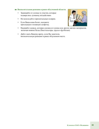 48Клиника ОАО «Медицина»
■■ Воспалительная реакция в ранее облученной области.
• Защищайте от солнца те участки, которые
подверглись лучевому воздействию.
• Не используйте горизонтальные солярии.
• Если Ваша кожа болит, наложите
прохладную и влажную салфетку.
• Надевайте одежду, которая сделана из хлопка или других мягких материалов,
включая нижнее белье (бюстгальтеры, трусы и футболки).
• Дайте знать Вашему врачу, если Вы заметили,
воспалительную реакцию в ранее облученном месте.
 