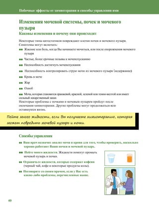 49
Побочные эффекты от химиотерапии и способы управления ими
Изменения мочевой системы, почек и мочевого
пузыря
Каковы изменения и почему они происходят
Некоторые типы цитостатиков повреждают клетки почек и мочевого пузыря.
Симптомы могут включать:
■■ Жжение или боль, когда Вы начинаете мочиться, или после опорожнения мочевого
пузыря
■■ Частые, более срочные позывы к мочеиспусканию
■■ Неспособность достигнуть мочеиспускания
■■ Неспособность контролировать струю мочи из мочевого пузыря (недержание)
■■ Кровь в моче
■■ Жар
■■ Озноб
■■ Моча, которая становится оранжевой, красной, зеленой или темно-желтой или имеет
сильный лекарственный запах
Некоторые проблемы с почками и мочевым пузырем пройдут после
окончания химиотерапии. Другие проблемы могут продолжаться всю
оставшуюся жизнь.
Пейте много жидкости, если Вы получаете химиотерапию, которая
может повредить мочевой пузырь и почки.
Способыуправления
■■ Ваш врач назначит анализ мочи и крови для того, чтобы проверить, насколько
хорошо работают Ваши почки и мочевой пузырь.
■■ Пейте много жидкости. Жидкости помогут промыть
мочевой пузырь и почки.
■■ Ограничьте жидкости, которые содержат кофеин
(черный чай, кофе и некоторые продукты колы).
■■ Поговорите со своим врачом, если у Вас есть
какие-либо проблемы, перечисленные выше.
 