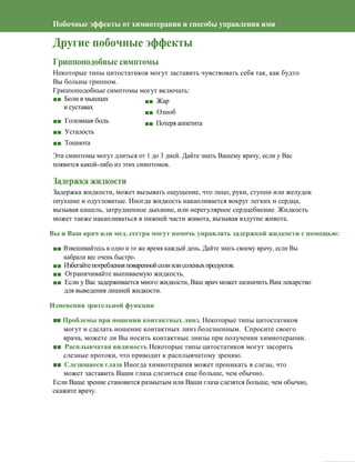 52
Побочные эффекты от химиотерапии и способы управления ими
Другие побочные эффекты
Гриппоподобные симптомы
Некоторые типы цитостатиков могут заставить чувствовать себя так, как будто
Вы больны гриппом.
Гриппоподобные симптомы могут включать:
■■ Боли в мышцах
и суставах
■■ Головная боль
■■ Усталость
■■ Тошнота
■■ Жар
■■ Озноб
■■ Потеря аппетита
Эти симптомы могут длиться от 1 до 3 дней. Дайте знать Вашему врачу, если у Вас
появится какой-либо из этих симптомов.
Задержка жидкости
Задержка жидкости, может вызывать ощущение, что лицо, руки, ступни или желудок
опухшие и одутловатые. Иногда жидкость накапливается вокруг легких и сердца,
вызывая кашель, затрудненное дыхание, или нерегулярное сердцебиение. Жидкость
может также накапливаться в нижней части живота, вызывая вздутие живота.
Вы и Ваш врач или мед. сестра могут помочь управлять задержкой жидкости с помощью:
■■ Взвешивайтесь в одно и то же время каждый день. Дайте знать своему врачу, если Вы
набрали вес очень быстро.
■■ Избегайтепотребленияповареннойсолиилисоленыхпродуктов.
■■ Ограничивайте выпиваемую жидкость.
■■ Если у Вас задерживается много жидкости, Ваш врач может назначить Вам лекарство
для выведения лишней жидкости.
Изменения зрительной функции
■■ Проблемы при ношении контактных линз. Некоторые типы цитостатиков
могут и сделать ношение контактных линз болезненным. Спросите своего
врача, можете ли Вы носить контактные линзы при получении химиотерапии.
■■ Расплывчатая видимость Некоторые типы цитостатиков могут засорить
слезные протоки, что приводит к расплывчатому зрению.
■■ Слезящиеся глаза Иногда химиотерапия может проникать в слезы, что
может заставить Ваши глаза слезиться еще больше, чем обычно.
Если Ваше зрение становится размытым или Ваши глаза слезятся больше, чем обычно,
скажите врачу.
 