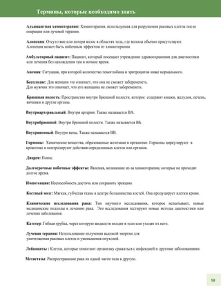 Термины, которые необходимо знать
Адъювантная химиотерапия: Химиотерапия, используемая для разрушения раковых клеток после
операции или лучевой терапии.
Алопеция: Отсутствие или потеря волос в областях тела, где волосы обычно присутствуют.
Алопеция может быть побочным эффектом от химиотерапии.
Амбулаторный пациент: Пациент, который посещает учреждение здравоохранения для диагностики
или лечения без нахождения там в ночное время.
Анемия: Ситуация, при которой количество гемоглобина и эритроцитов ниже нормального.
Бесплодие: Для женщин это означает, что она не сможет забеременеть.
Для мужчин это означает, что его женщина не сможет забеременеть.
Брюшная полость: Пространство внутри брюшной полости, которое содержит кишки, желудок, печень,
яичники и другие органы.
Внутриартериальный: Внутри артерии. Также называется ВА.
Внутрибрюшной: Внутри брюшной полости. Также называется ВБ.
Внутривенный: Внутри вены. Также называется ВВ.
Гормоны: Химические вещества, образованные железами в организме. Гормоны циркулируют в
кровотоке и контролируют действия определенных клеток или органов.
Диарея: Понос.
Долгосрочные побочные эффекты: Явления, возникшие из-за химиотерапии, которые не проходят
долгое время.
Импотенция: Неспособность достичь или сохранить эрекцию.
Костный мозг: Мягкая, губчатая ткань в центре большинства костей. Она продуцирует клетки крови.
Клинические исследования рака: Тип научного исследования, которое испытывает, новые
медицинские подходы к лечению рака. Эти исследования тестируют новые методы диагностики или
лечения заболевания.
Катетер: Гибкая трубка, через которую жидкости входят в тело или уходят из него.
Лучевая терапия: Использование излучения высокой энергии для
уничтожения раковых клеток и уменьшения опухолей.
Лейкоциты : Клетки, которые помогают организму сражаться с инфекцией и другими заболеваниями.
Метастазы: Распространение рака из одной части тела в другую.
58
 