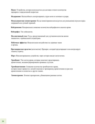 Насос: Устройство, которое используется для доставки точного количества
препарата с определенной скоростью.
Недержание: Неспособность контролировать струю мочи из мочевого пузыря.
Неоадъювантная химиотерапия: Когда химиотерапия используется для уменьшения опухоли перед
операцией или лучевой терапией.
Нейтропения: Ненормальное снижение количества нейтрофилов в анализе крови.
Нейтрофил: Тип лейкоцитов.
Паллиативный уход: Уход, предоставляемый для улучшения качества жизни
пациентов с терминальной стадией рака.
Побочные эффекты: Нежелательное воздействие на здоровые ткани
и органы.
Противорвотное средство (антиэметик): Препарат, который предотвращает или контролирует
тошноту и рвоту.
Порт: Имплантированное устройство, через которое вводят цитостатики.
Тромбоцит: Тип клеток крови, которые помогают предотвращать
кровотечение, вызывая формирование кровяных сгустков.
Тромбоцитопения: Снижение количества тромбоцитов в крови,
которое может привести к легкой гематоме и чрезмерному кровотечению из ран или
кровотечению в слизистых и других тканях.
Химиотерапия: Лечение препаратами, убивающими раковые клетки.
59
 