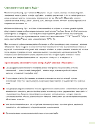 Онкологический центр Sofia*
Онкологический центр Sofia* клиники «Медицина» создан с использованием новейших мировых
достижений и опыта работы лучших зарубежных лечебных учреждений. В его создании принимали
самое деятельное участие специалисты медицинского центра «Davidoff» (Израиль) и клиники
«Memorial Sloan­Kettering Cancer Center» (США), а консультантами работают лучшие европейские и
американские специалисты.
Онкологический центр Sofia* включает поликлиническое отделение, отделение лучевой терапии,
оборудованное двумя линейными революционно новой модели TrueBeam фирмы VARIAN, отделение
химиотерапии на 20 кресел, а также хирургическое отделение. Для диагностики онкологических
заболеваний используется радиоизотопная диагностика с использованием ПЭТ/КТ Gemini TF Philips и
гамма-камеры BrightView, а также мощный аппарат МРТ 3 Тл.
Наш онкологический центр создан на базе большого лечебно-диагностического комплекса − клиники
«Медицина». Здесь внедрены лучшие мировые достижения диагностики и лечения злокачественных
опухолей. Наши пациенты получают весь комплекс лечебных и диагностических мероприятий в одном
месте, начиная от анализа крови и заканчивая высокотехнологичными методами лечения. Это
особенно важно для пациентов с комплексной патологией, которым нужна помощь не только
онколога, но и профильных специалистов − кардиолога, невролога, эндокринолога.
Преимущества онкологического центра Sofia* клиники «Медицина»:
Самые передовые системы диагностики (применение позитронно­эмиссионной томографии,
совмещенной с компьютерной томографией, гамма­камеры, компьютерной томографии,
магнитно­резонансной томографии и др.)
Использование новейшей технологии лечения ­ однократного подведения лучевой терапии,
позволяющей полностью удалять опухоль за один сеанс радиотерапии, не задевая при этом здоровые
ткани
Международные протоколы ведения больных с различными локализациями злокачественных опухолей,
основанные на принципах доказательной медицины, которые продемонстрировали свою эффективность
у тысяч пациентов. За основу приняты протоколы лучших мировых клиник, в которых подробно
Описаны технологии лечебно­диагностического процесса, необходимые для организации полноценного
обследования и лечения
Междисциплинарный подход, когда стратегия лечения определяется не одним врачом, а командой
специалистов в составе онколога, химиотерапевта и радиотерапевта
В клинике создана специализированная стоматологическая служба.
 