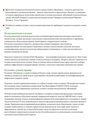 Врачи всех специальностей онкологического центра клиники «Медицина» ­ онкологи, рентгенологи,
радиотерапевты, медицинские физики – прошли теоретическое и практическое обучение и стажировки
по самым современным технологиям диагностики и лечения опухолевых заболеваний в онкологическом
центре «Davidoff» (Израиль) и онкогематологическом центре Университетской клиники Мартина
Лютера (г. Галле, Германия).
В наиболее сложных случаях к консультациям привлекаются зарубежные специалисты ведущих клиник
мира.
Поликлиническое отделение
В поликлиническом отделении ведется консультативный прием пациентов опытными онкологами и
маммологами, которые организуют консилиумы с привлечением известных российских и зарубежных
специалистов в области радиотерапии, химиотерапии и хирургического лечения.
Коллектив сотрудников совместно с руководством клиники направляет свои усилия на
совершенствование методик раннего выявления и лечения злокачественных опухолей, используя
ультрасовременное высокотехнологичное оборудование и медикаменты, а также многолетний опыт
ведущих специалистов центра.
Онкологи и маммологи клиники ОАО «Медицина» − высокопрофессиональные специалисты. Они готовы
оказать пациенту медицинскую помощь и психологическую поддержку, ободрить, внушить уверенность в
положительном результате лечения. После уточнения диагноза внимательные врачи-онкологи подберут
наиболее эффективный и щадящий вариант лечения с учетом всех передовых возможностей клиники.
Отделение лучевой терапии
В клинике «Медицина», в одной из первых в России и мире лучевая терапия начала проводиться на
линейных ускорителях новой модели, позволяющей с большой воздействовать на новообразования без
повреждения здоровых тканей.
Отделение лучевой терапии расположено на глубине 8 метров и имеет площадь 748 квадратных метров.
Оно оснащено двумя линейными ускорителями True Beam фирмы VARIAN (США), в которых
реализованы самые современные технологии лучевого лечения онкологических заболеваний.
Отличительной особенностью модели True Beam от линейных ускорителей предыдущего поколения
является возможность облучения в режиме супервысокой мощности дозы (до 2400 МЕ/мин), а также
чрезвычайно высокая точность позиционирования мишени облучения (вероятность отклонения от границ
опухоли не более 0,75 мм), позволяющая не наносить вреда расположенным рядом с опухолью органам и
тканям. Проведение высодозированной радиотерапии на высокоточном оборудовании в ряде случаев
отменяет необходимость в сложном хирургическом вмешательстве. Благодаря своей точности и
эффективности, данный вид лечения обеспечивает такую же вероятность местного излечения,
как и обширное хирургическое вмешательство, без необходимости в госпитализации и последующим
длительном восстановительном периоде.
 