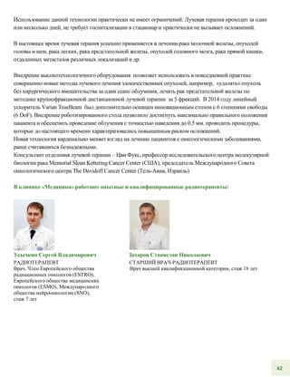 Использование данной технологии практически не имеет ограничений. Лучевая терапия проходит за один
или несколько дней, не требует госпитализации в стационар и практически не вызывает осложнений.
В настоящее время лучевая терапия успешно применяется в лечении рака молочной железы, опухолей
головы и шеи, рака легких, рака предстательной железы, опухолей головного мозга, рака прямой кишки,
отдаленных метастазов различных локализаций и др.
Внедрение высокотехнологичного оборудования позволяет использовать в повседневной практике
совершенно новые методы лучевого лечения злокачественных опухолей, например, «удалять» опухоль
без хирургического вмешательства за один сеанс облучения, лечить рак предстательной железы по
методике крупнофракционной дистанционной лучевой терапии за 5 фракций. В 2014 году линейный
ускоритель Varian TrueBeam был дополнительно оснащен инновационным столом с 6 степенями свободы
(6 DoF). Внедрение роботизированного стола позволило достигнуть максимально правильного положения
пациента и обеспечить проведение облучения с точностью наведения до 0.5 мм. проводить процедуры,
которые до настоящего времени характеризовались повышенным риском осложнений.
Новая технология кардинально меняет взгляд на лечение пациентов с онкологическими заболеваниями,
ранее считавшихся безнадежными.
Консультант отделения лучевой терапии – Цви Фукс, профессор исследовательского центра молекулярной
биологии рака Memorial Sloan Kettering Cancer Center (США), председатель Международного Совета
онкологического центра The Davidoff Cancer Center (Тель-Авив, Израиль)
В клинике «Медицина» работают опытные и квалифицированные радиотерапевты:
Усычкин Сергей Владимирович
РАДИОТЕРАПЕВТ
Врач, Член Европейского общества
радиационных онкологов (ESTRO),
Европейского общества медицинских
онкологов (ESMO), Международного
общества нейроонкологии (SNO),
стаж 7 лет
Захаров Станислав Николаевич
СТАРШИЙ ВРАЧ-РАДИОТЕРАПЕВТ
Врач высшей квалификационной категории, стаж 18 лет
62
 