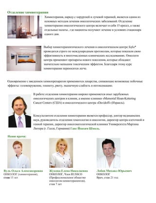 Отделение химиотерапии
Химиотерапия, наряду с хирургией и лучевой терапией, является одним из
основных методов лечения онкологических заболеваний. Отделение
химиотерапии онкологического центра включает в себя 15 кресел, а также
отдельные палаты , где пациенты получают лечение в условиях стационара
одного дня.
Выбор химиотерапевтического лечения в онкологическом центре Sofia*
проводится строго по международным протоколам, которые показали свою
эффективность в многочисленных клинических исследованиях. Онкологи
центра применяют препараты нового поколения, которые обладают
значительно меньшим токсическим эффектом. Благодаря этому курс
химиотерапии переносится легче.
Одновременно с введением химиопрепаратов применяются лекарства, снижающие возможные побочные
эффекты: головокружение, тошноту, рвоту, мышечную слабость и интоксикацию.
В работе отделения химиотерапии широко применяется опыт зарубежных
онкологических центров и клиник, а именно клиники «Memorial Sloan-Kettering
Cancer Center» (США) и онкологического центра «Davidoff» (Израиль).
Консультантом отделения химиотерапии является профессор, доктор медицинских
наук, руководитель отделения гематологии и онкологии, директор центра клеточной и
генной терапии, директор онкогематологической клиники Университета Мартина
Лютера (г. Галле, Германия) Ганс Йоахим Шмоль.
Наши врачи:
Вуль Ольга Александровна
ОНКОЛОГ (химиотерапия),
стаж 13 лет
Жукова Елена Николаевна
ОНКОЛОГ, Член RUSSCO
(Профессиональное общество
онкологов-химиотерапевтов),
стаж 7 лет
Лобов Михаил Юрьевич
ОНКОЛОГ
Врач, стаж 21 год
 