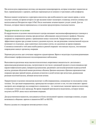 Мы используем современные системы для введения химиопрепаратов, которые позволяют пациентам не
быть «привязанными» к кровати, свободно перемещаться по комнате и чувствовать себя комфортно.
Вначале пациент встречается с куратором-онкологом, при необходимости сдает анализ крови, а затем
получает лечение, во время которого он при желании может посмотреть телевизор, почитать книжку или
воспользоваться Интернетом через I-Pad. После окончания лечения пациент уходит домой. Для тех
больных, которым тяжело перемещаться, в отделении предусмотрены отдельные палаты.
Хирургическое отделение
В хирургическом отделении онкологического центра оказывают высококвалифицированную плановую и
экстренную медицинскую помощь при различных заболеваниях онкологического профиля. Освоены
операции на современном уровне с применением новых технологий. Хирургическая операция - это
эффективное оружие при условии полного удаления опухоли, так как рецидивы злокачественной опухоли
возникают из отдельных, даже одиночных опухолевых клеток, не удаленных во время операции.
Становится понятной в этой связи необходимость ранней операции: чем меньше опухоль, тем меньшее
повреждение нанесет организму операция.
Хорошие результаты дает сочетание хирургии и радиотерапии. Врачи и медсестры отделения реанимации
обеспечивают профессиональное послеоперационное наблюдение.
Выполняются различные виды высокотехнологичных оперативных вмешательств: дистальная и
проксимальная резекция желудка, гастрэктомия (в том числе с резекцией грудного отдела пищевода при
кардиоэзофагеальном раке), панкреатодуоденальная, срединная и дистальная резекция поджелудочной
железы, резекция ободочной кишки различных объемов, брюшно-анальная и брюшно-промежностная
операция при раке прямой кишки, резекция сегментов и долей печени при метастазах, радикальная
резекция молочной железы, абляция метастазов печени.
Хирургическое отделение онкоцентра включает в себя операционные, оснащенные по последнему слову
техники. Это три smart-операционные, преимущество которых состоит в том, что они позволяют заранее
настроить всю аппаратуру под конкретного специалиста – это значительно экономит время на подготовку
и повышает точность всех процедур. Во время операций производится видеозапись, которую можно
получить на DVD–диске после окончания операции.
Для родственников пациентов, находящихся в блоке интенсивной терапии стационара клиники, создана
возможность общения с врачом и пациентом БИТ по SKYPE.
Палаты сделаны по стандартам пятизвездочного отеля.
64
 