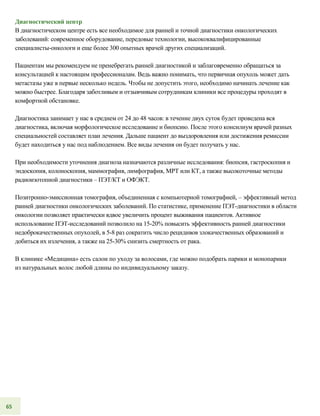 Диагностический центр
В диагностическом центре есть все необходимое для ранней и точной диагностики онкологических
заболеваний: современное оборудование, передовые технологии, высококвалифицированные
специалисты-онкологи и еще более 300 опытных врачей других специализаций.
Пациентам мы рекомендуем не пренебрегать ранней диагностикой и заблаговременно обращаться за
консультацией к настоящим профессионалам. Ведь важно понимать, что первичная опухоль может дать
метастазы уже в первые несколько недель. Чтобы не допустить этого, необходимо начинать лечение как
можно быстрее. Благодаря заботливым и отзывчивым сотрудникам клиники все процедуры проходят в
комфортной обстановке.
Диагностика занимает у нас в среднем от 24 до 48 часов: в течение двух суток будет проведена вся
диагностика, включая морфологическое исследование и биопсию. После этого консилиум врачей разных
специальностей составляет план лечения. Дальше пациент до выздоровления или достижения ремиссии
будет находиться у нас под наблюдением. Все виды лечения он будет получать у нас.
При необходимости уточнения диагноза назначаются различные исследования: биопсия, гастроскопия и
эндоскопия, колоноскопия, маммография, лимфография, МРТ или КТ, а также высокоточные методы
радиоизотопной диагностики – ПЭТ/КТ и ОФЭКТ.
Позитронно-эмиссионная томография, объединенная с компьютерной томографией, – эффективный метод
ранней диагностики онкологических заболеваний. По статистике, применение ПЭТ-диагностики в области
онкологии позволяет практически вдвое увеличить процент выживания пациентов. Активное
использование ПЭТ-исследований позволило на 15-20% повысить эффективность ранней диагностики
недоброкачественных опухолей, в 5-8 раз сократить число рецидивов злокачественных образований и
добиться их излечения, а также на 25-30% снизить смертность от рака.
В клинике «Медицина» есть салон по уходу за волосами, где можно подобрать парики и монопарики
из натуральных волос любой длины по индивидуальному заказу.
65
 