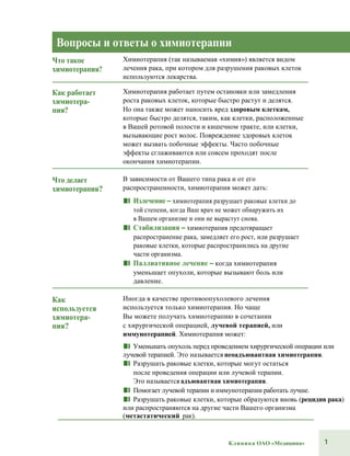 1Клиника ОАО «Медицина»
Вопросы и ответы о химиотерапии
Что такое
химиотерапия?
Химиотерапия (так называемая «химия») является видом
лечения рака, при котором для разрушения раковых клеток
используются лекарства.
Как работает
химиотера-
пия?
Химиотерапия работает путем остановки или замедления
роста раковых клеток, которые быстро растут и делятся.
Но она также может наносить вред здоровым клеткам,
которые быстро делятся, таким, как клетки, расположенные
в Вашей ротовой полости и кишечном тракте, или клетки,
вызывающие рост волос. Повреждение здоровых клеток
может вызвать побочные эффекты. Часто побочные
эффекты сглаживаются или совсем проходят после
окончания химиотерапии.
Что делает
химиотерапия?
В зависимости от Вашего типа рака и от его
распространенности, химиотерапия может дать:
■■ Излечение – химиотерапия разрушает раковые клетки до
той степени, когда Ваш врач не может обнаружить их
в Вашем организме и они не вырастут снова.
■■ Стабилизация – химиотерапия предотвращает
распространение рака, замедляет его рост, или разрушает
раковые клетки, которые распространились на другие
части организма.
■■ Паллиативное лечение – когда химиотерапия
уменьшает опухоли, которые вызывают боль или
давление.
Как
используется
химиотера-
пия?
Иногда в качестве противоопухолевого лечения
используется только химиотерапия. Но чаще
Вы можете получать химиотерапию в сочетании
с хирургической операцией, лучевой терапией, или
иммунотерапией. Химиотерапия может:
■■ Уменьшать опухоль перед проведением хирургической операции или
лучевой терапией. Это называется неоадъювантная химиотерапия.
■■ Разрушать раковые клетки, которые могут остаться
после проведения операции или лучевой терапии.
Это называется адъювантная химиотерапия.
■■ Помогает лучевой терапии и иммунотерапии работать лучше.
■■ Разрушать раковые клетки, которые образуются вновь (рецидив рака)
или распространяются на другие части Вашего организма
(метастатический рак).
 