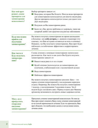 2 Онкологический центр Sofia
Как мой врач
решает, какие
препараты для
химиотерапии
использовать?
Выбор препарата зависит от:
■■ Вида рака, которым Вы болеете. Иногда виды препаратов
для химиотерапии используются для многих видов рака.
Другие препараты используются только для одного или
двух видов рака.
■■ Получали ли Вы химиотерапию ранее.
■■ Были ли у Вас другие проблемы со здоровьем, такие как
сахарный диабет или сердечно-сосудистые заболевания.
Куда мне нужно
прийти для
получения
химиотерапии?
Вы можете получать химиотерапию во время нахождения
в больнице или амбулаторно, в дневном стационаре (это
означает, что Вам не нужно оставаться на ночь в клинике).
Неважно, где Вы получаете химиотерапию, Ваш врач будет
наблюдать за побочными эффектами и корректировать
лечение.
Как часто я
буду получать
химиотера-
пию?
Схемы лечения с помощью химиотерапии значительно
различаются. Как часто и как долго Вы будете получать
химиотерапию зависит от:
■■ Вашего вида рака и от его стадии
■■ Целей лечения (используется ли химиотерапия для
излечения, стабилизации или с паллиативной целью)
■■ Вида химиотерапии
■■ Побочных эффектов химиотерапии
Вы можете получать химиотерапию циклами. Цикл – это
период лечения химиотерапией с последующим периодом
отдыха. Например, Вы можете бы получать химиотерапию
1 неделю, с последующими 3 неделями отдыха. Эти 4
недели будут составлять цикл. Период отдыха дает Вашему
организму возможность построить новые здоровые клетки.
Могу ли я
пропустить
очередное
введение
химиотерапии?
Пропускать лечение химиотерапией нежелательно. Но иногда
Ваш врач может изменить Вашу схемулечения химиотерапией
из-за плохой переносимости лечения. Если это произошло, Ваш
врач объяснит, что необходимо сделать и когда можно начать
лечение снова.
 