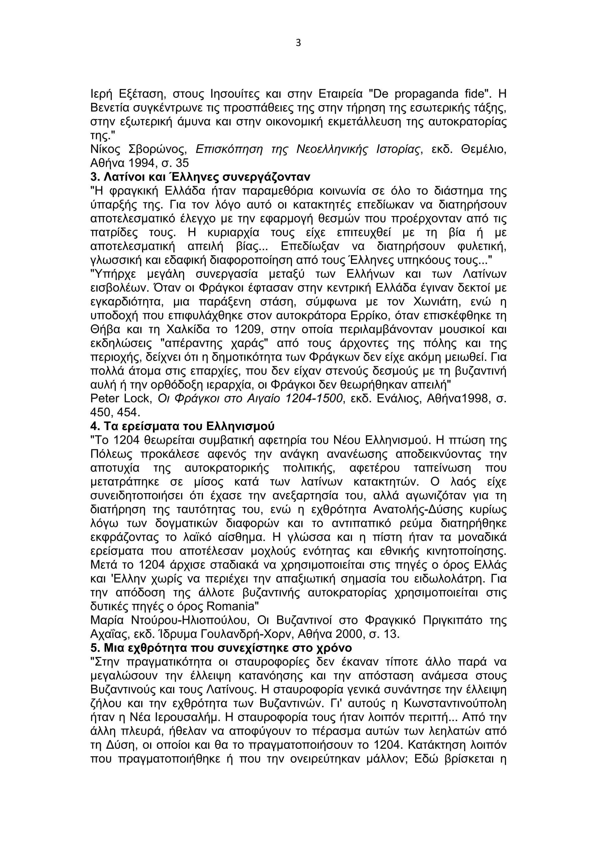 3
Ιερή Εξέταση, στους Ιησουίτες και στην Εταιρεία "De propaganda fide". Η
Βενετία συγκέντρωνε τις προσπάθειες της στην τήρηση της εσωτερικής τάξης,
στην εξωτερική άμυνα και στην οικονομική εκμετάλλευση της αυτοκρατορίας
της."
Νίκος Σβορώνος, Επισκόπηση της Νεοελληνικής Ιστορίας, εκδ. Θεμέλιο,
Αθήνα 1994, σ. 35
3. Λατίνοι και Έλληνες συνεργάζονταν
"Η φραγκική Ελλάδα ήταν παραμεθόρια κοινωνία σε όλο το διάστημα της
ύπαρξής της. Για τον λόγο αυτό οι κατακτητές επεδίωκαν να διατηρήσουν
αποτελεσματικό έλεγχο με την εφαρμογή θεσμών που προέρχονταν από τις
πατρίδες τους. Η κυριαρχία τους είχε επιτευχθεί με τη βία ή με
αποτελεσματική απειλή βίας... Επεδίωξαν να διατηρήσουν φυλετική,
γλωσσική και εδαφική διαφοροποίηση από τους Έλληνες υπηκόους τους..."
"Υπήρχε μεγάλη συνεργασία μεταξύ των Ελλήνων και των Λατίνων
εισβολέων. Όταν οι Φράγκοι έφτασαν στην κεντρική Ελλάδα έγιναν δεκτοί με
εγκαρδιότητα, μια παράξενη στάση, σύμφωνα με τον Χωνιάτη, ενώ η
υποδοχή που επιφυλάχθηκε στον αυτοκράτορα Ερρίκο, όταν επισκέφθηκε τη
Θήβα και τη Χαλκίδα το 1209, στην οποία περιλαμβάνονταν μουσικοί και
εκδηλώσεις "απέραντης χαράς" από τους άρχοντες της πόλης και της
περιοχής, δείχνει ότι η δημοτικότητα των Φράγκων δεν είχε ακόμη μειωθεί. Για
πολλά άτομα στις επαρχίες, που δεν είχαν στενούς δεσμούς με τη βυζαντινή
αυλή ή την ορθόδοξη ιεραρχία, οι Φράγκοι δεν θεωρήθηκαν απειλή"
Peter Lock, Οι Φράγκοι στο Αιγαίο 1204-1500, εκδ. Ενάλιος, Αθήνα1998, σ.
450, 454.
4. Τα ερείσματα του Ελληνισμού
"Το 1204 θεωρείται συμβατική αφετηρία του Νέου Ελληνισμού. Η πτώση της
Πόλεως προκάλεσε αφενός την ανάγκη ανανέωσης αποδεικνύοντας την
αποτυχία της αυτοκρατορικής πολιτικής, αφετέρου ταπείνωση που
μετατράπηκε σε μίσος κατά των λατίνων κατακτητών. Ο λαός είχε
συνειδητοποιήσει ότι έχασε την ανεξαρτησία του, αλλά αγωνιζόταν για τη
διατήρηση της ταυτότητας του, ενώ η εχθρότητα Ανατολής-Δύσης κυρίως
λόγω των δογματικών διαφορών και το αντιπαπικό ρεύμα διατηρήθηκε
εκφράζοντας το λαϊκό αίσθημα. Η γλώσσα και η πίστη ήταν τα μοναδικά
ερείσματα που αποτέλεσαν μοχλούς ενότητας και εθνικής κινητοποίησης.
Μετά το 1204 άρχισε σταδιακά να χρησιμοποιείται στις πηγές ο όρος Ελλάς
και 'Ελλην χωρίς να περιέχει την απαξιωτική σημασία του ειδωλολάτρη. Για
την απόδοση της άλλοτε βυζαντινής αυτοκρατορίας χρησιμοποιείται στις
δυτικές πηγές ο όρος Romania"
Μαρία Ντούρου-Ηλιοπούλου, Οι Βυζαντινοί στο Φραγκικό Πριγκιπάτο της
Αχαΐας, εκδ. Ίδρυμα Γουλανδρή-Χορν, Αθήνα 2000, σ. 13.
5. Μια εχθρότητα που συνεχίστηκε στο χρόνο
"Στην πραγματικότητα οι σταυροφορίες δεν έκαναν τίποτε άλλο παρά να
μεγαλώσουν την έλλειψη κατανόησης και την απόσταση ανάμεσα στους
Βυζαντινούς και τους Λατίνους. Η σταυροφορία γενικά συνάντησε την έλλειψη
ζήλου και την εχθρότητα των Βυζαντινών. Γι' αυτούς η Κωνσταντινούπολη
ήταν η Νέα Ιερουσαλήμ. Η σταυροφορία τους ήταν λοιπόν περιττή... Από την
άλλη πλευρά, ήθελαν να αποφύγουν το πέρασμα αυτών των λεηλατών από
τη Δύση, οι οποίοι και θα το πραγματοποιήσουν το 1204. Κατάκτηση λοιπόν
που πραγματοποιήθηκε ή που την ονειρεύτηκαν μάλλον; Εδώ βρίσκεται η
 