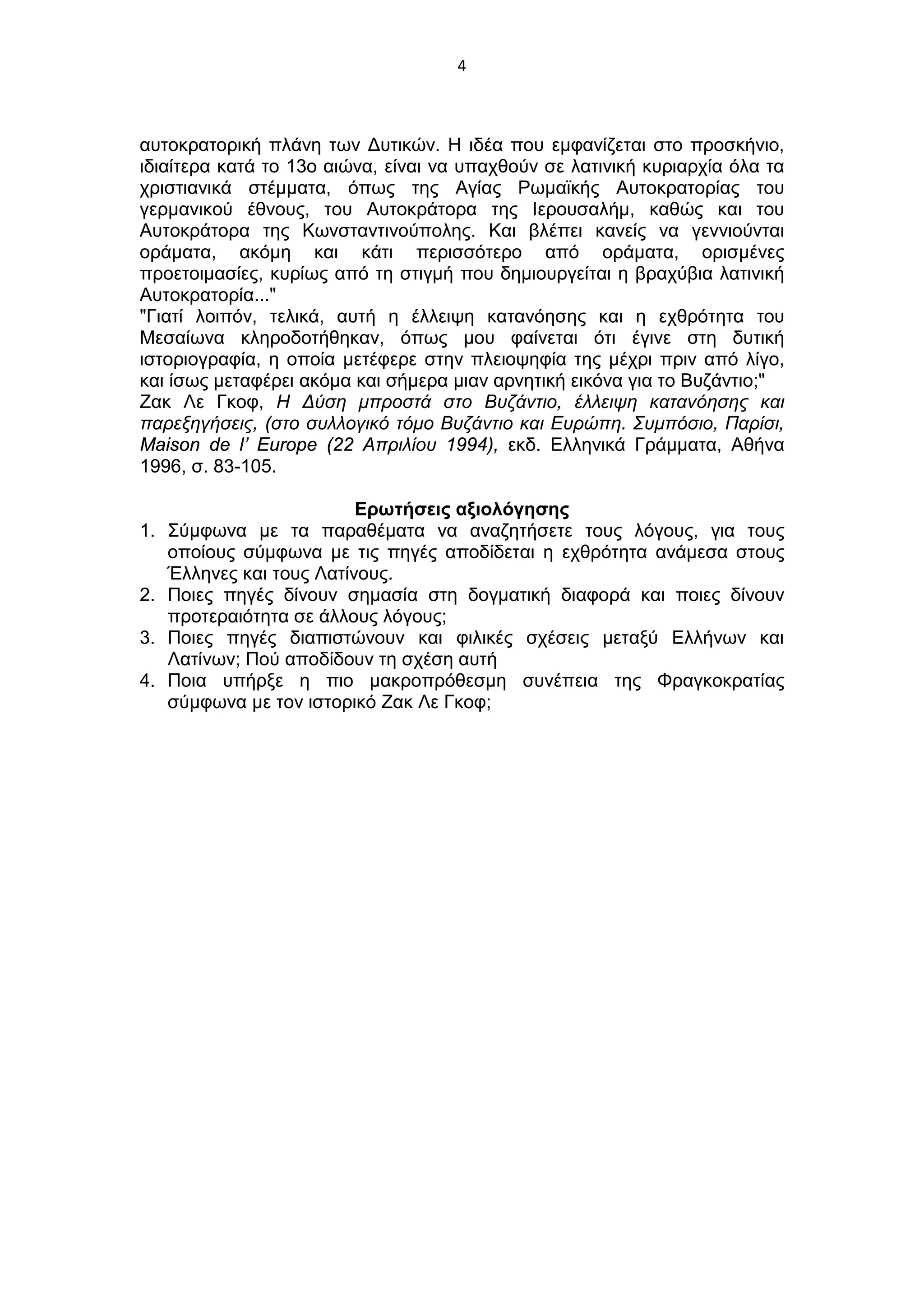 4
αυτοκρατορική πλάνη των Δυτικών. Η ιδέα που εμφανίζεται στο προσκήνιο,
ιδιαίτερα κατά το 13ο αιώνα, είναι να υπαχθούν σε λατινική κυριαρχία όλα τα
χριστιανικά στέμματα, όπως της Αγίας Ρωμαϊκής Αυτοκρατορίας του
γερμανικού έθνους, του Αυτοκράτορα της Ιερουσαλήμ, καθώς και του
Αυτοκράτορα της Κωνσταντινούπολης. Και βλέπει κανείς να γεννιούνται
οράματα, ακόμη και κάτι περισσότερο από οράματα, ορισμένες
προετοιμασίες, κυρίως από τη στιγμή που δημιουργείται η βραχύβια λατινική
Αυτοκρατορία..."
"Γιατί λοιπόν, τελικά, αυτή η έλλειψη κατανόησης και η εχθρότητα του
Μεσαίωνα κληροδοτήθηκαν, όπως μου φαίνεται ότι έγινε στη δυτική
ιστοριογραφία, η οποία μετέφερε στην πλειοψηφία της μέχρι πριν από λίγο,
και ίσως μεταφέρει ακόμα και σήμερα μιαν αρνητική εικόνα για το Βυζάντιο;"
Ζακ Λε Γκοφ, Η Δύση μπροστά στο Βυζάντιο, έλλειψη κατανόησης και
παρεξηγήσεις, (στο συλλογικό τόμο Βυζάντιο και Ευρώπη. Συμπόσιο, Παρίσι,
Maison de l’ Europe (22 Απριλίου 1994), εκδ. Ελληνικά Γράμματα, Αθήνα
1996, σ. 83-105.
Ερωτήσεις αξιολόγησης
1. Σύμφωνα με τα παραθέματα να αναζητήσετε τους λόγους, για τους
οποίους σύμφωνα με τις πηγές αποδίδεται η εχθρότητα ανάμεσα στους
Έλληνες και τους Λατίνους.
2. Ποιες πηγές δίνουν σημασία στη δογματική διαφορά και ποιες δίνουν
προτεραιότητα σε άλλους λόγους;
3. Ποιες πηγές διαπιστώνουν και φιλικές σχέσεις μεταξύ Ελλήνων και
Λατίνων; Πού αποδίδουν τη σχέση αυτή
4. Ποια υπήρξε η πιο μακροπρόθεσμη συνέπεια της Φραγκοκρατίας
σύμφωνα με τον ιστορικό Ζακ Λε Γκοφ;
 