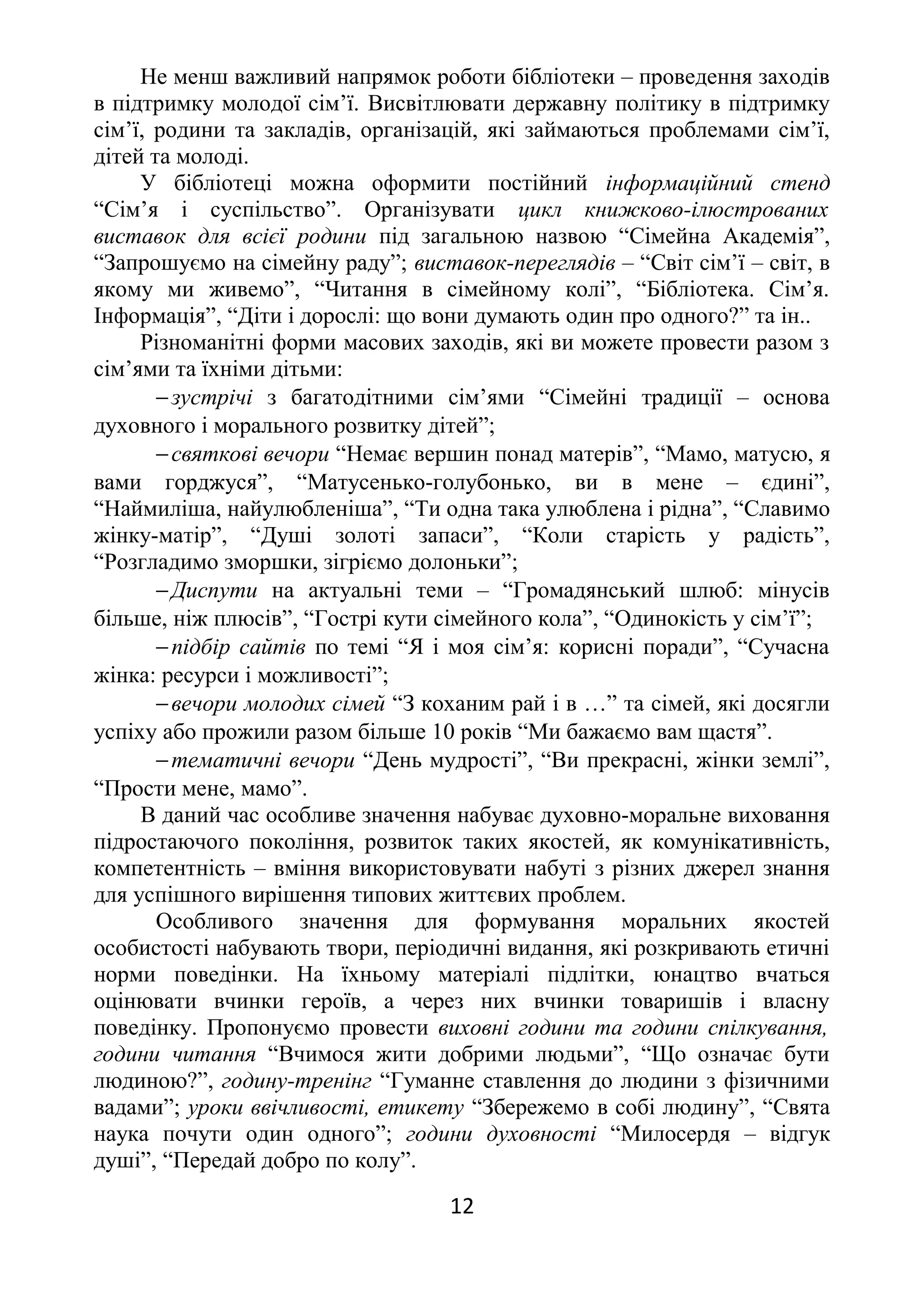 Не менш важливий напрямок роботи бібліотеки – проведення заходів
в підтримку молодої сім’ї. Висвітлювати державну політику в підтримку
сім’ї, родини та закладів, організацій, які займаються проблемами сім’ї,
дітей та молоді.
У бібліотеці можна оформити постійний інформаційний стенд
“Сім’я і суспільство”. Організувати цикл книжково-ілюстрованих
виставок для всієї родини під загальною назвою “Сімейна Академія”,
“Запрошуємо на сімейну раду”; виставок-переглядів – “Світ сім’ї – світ, в
якому ми живемо”, “Читання в сімейному колі”, “Бібліотека. Сім’я.
Інформація”, “Діти і дорослі: що вони думають один про одного?” та ін..
Різноманітні форми масових заходів, які ви можете провести разом з
сім’ями та їхніми дітьми:
−зустрічі з багатодітними сім’ями “Сімейні традиції – основа
духовного і морального розвитку дітей”;
−святкові вечори “Немає вершин понад матерів”, “Мамо, матусю, я
вами горджуся”, “Матусенько-голубонько, ви в мене – єдині”,
“Наймиліша, найулюбленіша”, “Ти одна така улюблена і рідна”, “Славимо
жінку-матір”, “Душі золоті запаси”, “Коли старість у радість”,
“Розгладимо зморшки, зігріємо долоньки”;
−Диспути на актуальні теми – “Громадянський шлюб: мінусів
більше, ніж плюсів”, “Гострі кути сімейного кола”, “Одинокість у сім’ї”;
−підбір сайтів по темі “Я і моя сім’я: корисні поради”, “Сучасна
жінка: ресурси і можливості”;
−вечори молодих сімей “З коханим рай і в …” та сімей, які досягли
успіху або прожили разом більше 10 років “Ми бажаємо вам щастя”.
−тематичні вечори “День мудрості”, “Ви прекрасні, жінки землі”,
“Прости мене, мамо”.
В даний час особливе значення набуває духовно-моральне виховання
підростаючого покоління, розвиток таких якостей, як комунікативність,
компетентність – вміння використовувати набуті з різних джерел знання
для успішного вирішення типових життєвих проблем.
Особливого значення для формування моральних якостей
особистості набувають твори, періодичні видання, які розкривають етичні
норми поведінки. На їхньому матеріалі підлітки, юнацтво вчаться
оцінювати вчинки героїв, а через них вчинки товаришів і власну
поведінку. Пропонуємо провести виховні години та години спілкування,
години читання “Вчимося жити добрими людьми”, “Що означає бути
людиною?”, годину-тренінг “Гуманне ставлення до людини з фізичними
вадами”; уроки ввічливості, етикету “Збережемо в собі людину”, “Свята
наука почути один одного”; години духовності “Милосердя – відгук
душі”, “Передай добро по колу”.
12
 