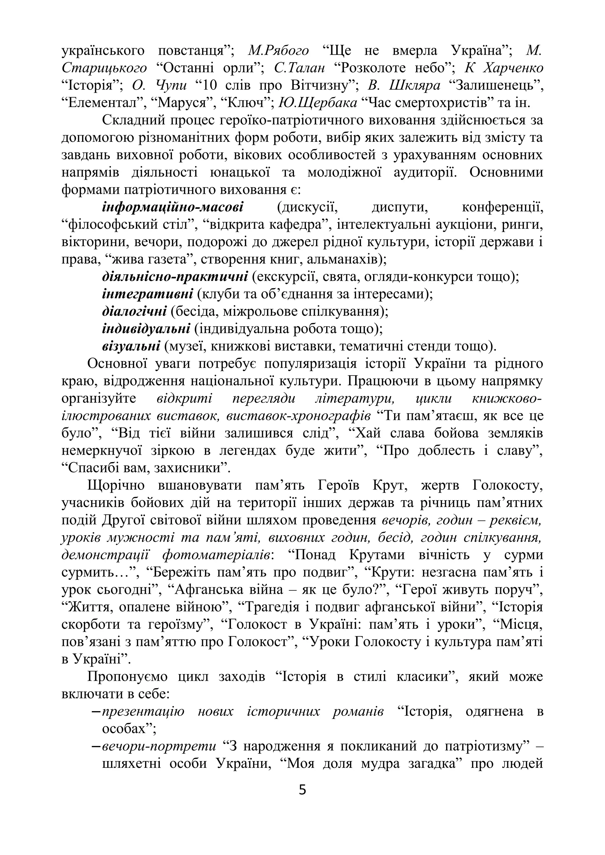 українського повстанця”; М.Рябого “Ще не вмерла Україна”; М.
Старицького “Останні орли”; С.Талан “Розколоте небо”; К Харченко
“Історія”; О. Чупи “10 слів про Вітчизну”; В. Шкляра “Залишенець”,
“Елементал”, “Маруся”, “Ключ”; Ю.Щербака “Час смертохристів” та ін.
Складний процес героїко-патріотичного виховання здійснюється за
допомогою різноманітних форм роботи, вибір яких залежить від змісту та
завдань виховної роботи, вікових особливостей з урахуванням основних
напрямів діяльності юнацької та молодіжної аудиторії. Основними
формами патріотичного виховання є:
інформаційно-масові (дискусії, диспути, конференції,
“філософський стіл”, “відкрита кафедра”, інтелектуальні аукціони, ринги,
вікторини, вечори, подорожі до джерел рідної культури, історії держави і
права, “жива газета”, створення книг, альманахів);
діяльнісно-практичні (екскурсії, свята, огляди-конкурси тощо);
інтегративні (клуби та об’єднання за інтересами);
діалогічні (бесіда, міжрольове спілкування);
індивідуальні (індивідуальна робота тощо);
візуальні (музеї, книжкові виставки, тематичні стенди тощо).
Основної уваги потребує популяризація історії України та рідного
краю, відродження національної культури. Працюючи в цьому напрямку
організуйте відкриті перегляди літератури, цикли книжково-
ілюстрованих виставок, виставок-хронографів “Ти пам’ятаєш, як все це
було”, “Від тієї війни залишився слід”, “Хай слава бойова земляків
немеркнучої зіркою в легендах буде жити”, “Про доблесть і славу”,
“Спасибі вам, захисники”.
Щорічно вшановувати пам’ять Героїв Крут, жертв Голокосту,
учасників бойових дій на території інших держав та річниць пам’ятних
подій Другої світової війни шляхом проведення вечорів, годин – реквієм,
уроків мужності та пам’яті, виховних годин, бесід, годин спілкування,
демонстрації фотоматеріалів: “Понад Крутами вічність у сурми
сурмить…”, “Бережіть пам’ять про подвиг”, “Крути: незгасна пам’ять і
урок сьогодні”, “Афганська війна – як це було?”, “Герої живуть поруч”,
“Життя, опалене війною”, “Трагедія і подвиг афганської війни”, “Історія
скорботи та героїзму”, “Голокост в Україні: пам’ять і уроки”, “Місця,
пов’язані з пам’яттю про Голокост”, “Уроки Голокосту і культура пам’яті
в Україні”.
Пропонуємо цикл заходів “Історія в стилі класики”, який може
включати в себе:
‒презентацію нових історичних романів “Історія, одягнена в
особах”;
‒вечори-портрети “З народження я покликаний до патріотизму” –
шляхетні особи України, “Моя доля мудра загадка” про людей
5
 