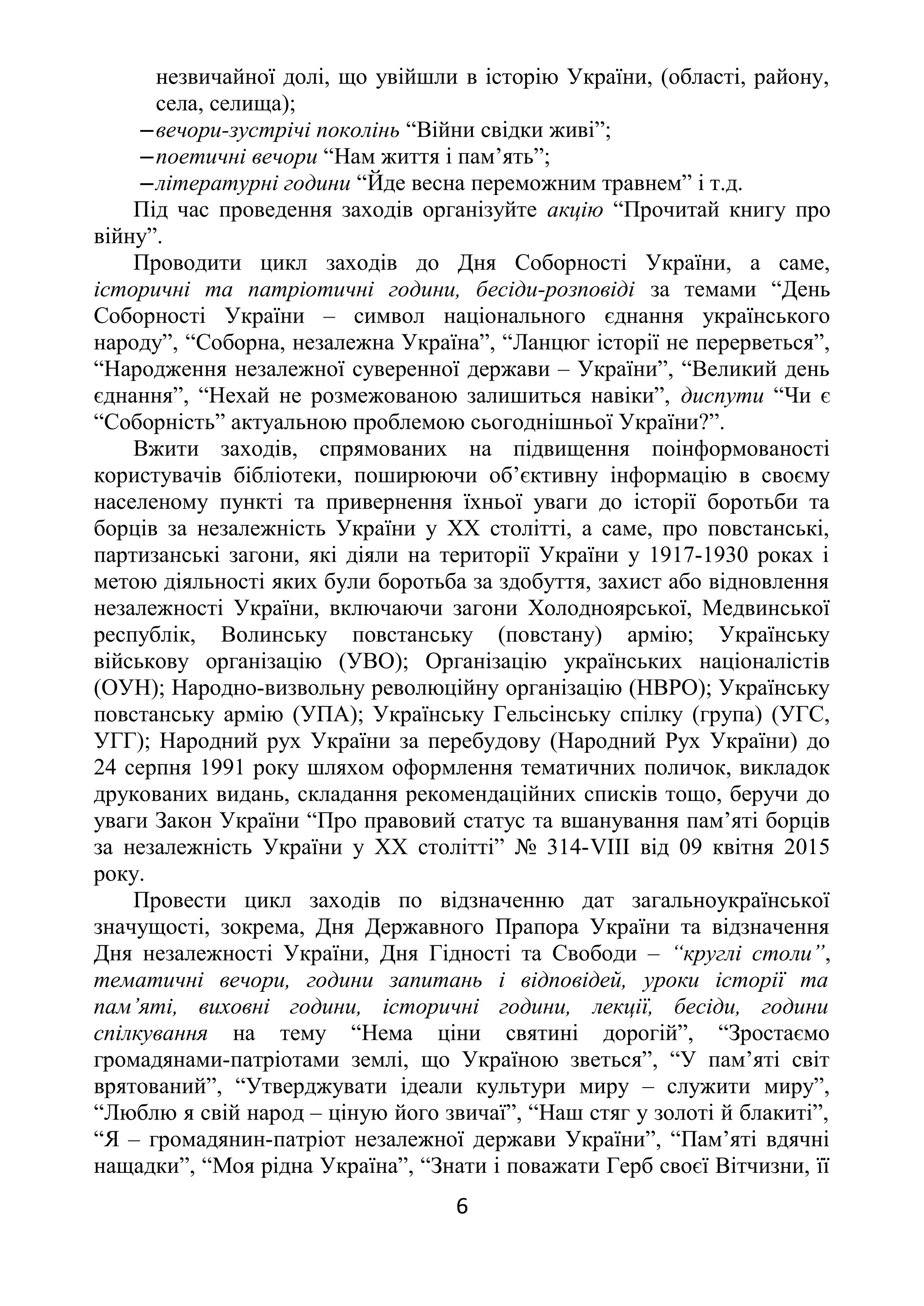 незвичайної долі, що увійшли в історію України, (області, району,
села, селища);
‒вечори-зустрічі поколінь “Війни свідки живі”;
‒поетичні вечори “Нам життя і пам’ять”;
‒літературні години “Йде весна переможним травнем” і т.д.
Під час проведення заходів організуйте акцію “Прочитай книгу про
війну”.
Проводити цикл заходів до Дня Соборності України, а саме,
історичні та патріотичні години, бесіди-розповіді за темами “День
Соборності України – символ національного єднання українського
народу”, “Соборна, незалежна Україна”, “Ланцюг історії не перерветься”,
“Народження незалежної суверенної держави – України”, “Великий день
єднання”, “Нехай не розмежованою залишиться навіки”, диспути “Чи є
“Соборність” актуальною проблемою сьогоднішньої України?”.
Вжити заходів, спрямованих на підвищення поінформованості
користувачів бібліотеки, поширюючи об’єктивну інформацію в своєму
населеному пункті та привернення їхньої уваги до історії боротьби та
борців за незалежність України у ХХ столітті, а саме, про повстанські,
партизанські загони, які діяли на території України у 1917-1930 роках і
метою діяльності яких були боротьба за здобуття, захист або відновлення
незалежності України, включаючи загони Холодноярської, Медвинської
республік, Волинську повстанську (повстану) армію; Українську
військову організацію (УВО); Організацію українських націоналістів
(ОУН); Народно-визвольну революційну організацію (НВРО); Українську
повстанську армію (УПА); Українську Гельсінську спілку (група) (УГС,
УГГ); Народний рух України за перебудову (Народний Рух України) до
24 серпня 1991 року шляхом оформлення тематичних поличок, викладок
друкованих видань, складання рекомендаційних списків тощо, беручи до
уваги Закон України “Про правовий статус та вшанування пам’яті борців
за незалежність України у ХХ столітті” № 314-VІІІ від 09 квітня 2015
року.
Провести цикл заходів по відзначенню дат загальноукраїнської
значущості, зокрема, Дня Державного Прапора України та відзначення
Дня незалежності України, Дня Гідності та Свободи – “круглі столи”,
тематичні вечори, години запитань і відповідей, уроки історії та
пам’яті, виховні години, історичні години, лекції, бесіди, години
спілкування на тему “Нема ціни святині дорогій”, “Зростаємо
громадянами-патріотами землі, що Україною зветься”, “У пам’яті світ
врятований”, “Утверджувати ідеали культури миру – служити миру”,
“Люблю я свій народ – ціную його звичаї”, “Наш стяг у золоті й блакиті”,
“Я – громадянин-патріот незалежної держави України”, “Пам’яті вдячні
нащадки”, “Моя рідна Україна”, “Знати і поважати Герб своєї Вітчизни, її
6
 