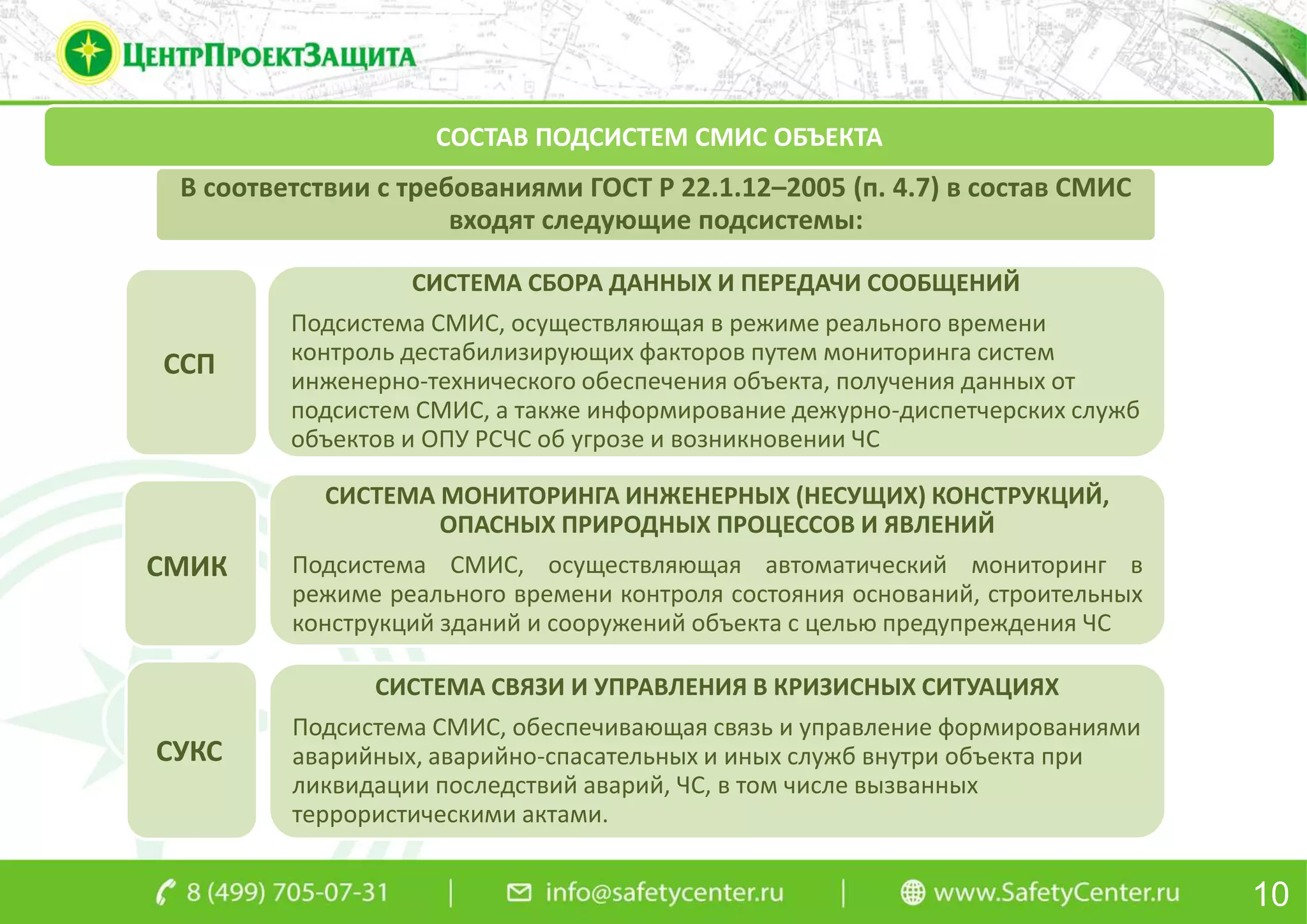 В соответствии с требованиями ГОСТ Р 22.1.12–2005 (п. 4.7) в состав СМИС
входят следующие подсистемы:
СИСТЕМА СБОРА ДАННЫХ И ПЕРЕДАЧИ СООБЩЕНИЙ
Подсистема СМИС, осуществляющая в режиме реального времени
контроль дестабилизирующих факторов путем мониторинга систем
инженерно-технического обеспечения объекта, получения данных от
подсистем СМИС, а также информирование дежурно-диспетчерских служб
объектов и ОПУ РСЧС об угрозе и возникновении ЧС
СИСТЕМА МОНИТОРИНГА ИНЖЕНЕРНЫХ (НЕСУЩИХ) КОНСТРУКЦИЙ,
ОПАСНЫХ ПРИРОДНЫХ ПРОЦЕССОВ И ЯВЛЕНИЙ
Подсистема СМИС, осуществляющая автоматический мониторинг в
режиме реального времени контроля состояния оснований, строительных
конструкций зданий и сооружений объекта с целью предупреждения ЧС
СИСТЕМА СВЯЗИ И УПРАВЛЕНИЯ В КРИЗИСНЫХ СИТУАЦИЯХ
Подсистема СМИС, обеспечивающая связь и управление формированиями
аварийных, аварийно-спасательных и иных служб внутри объекта при
ликвидации последствий аварий, ЧС, в том числе вызванных
террористическими актами.
10
СОСТАВ ПОДСИСТЕМ СМИС ОБЪЕКТА
ССП
СУКС
СМИК
 