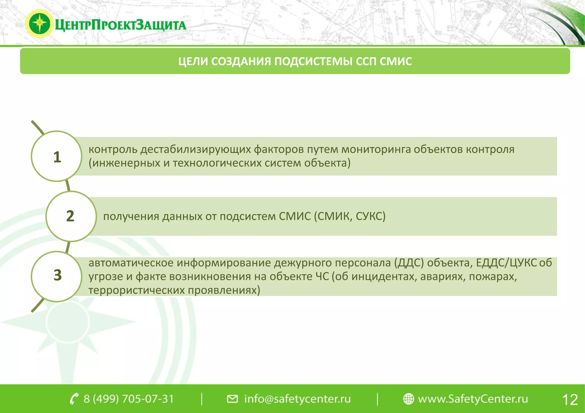 12
ЦЕЛИ СОЗДАНИЯ ПОДСИСТЕМЫ ССП СМИС
контроль дестабилизирующих факторов путем мониторинга объектов контроля
(инженерных и технологических систем объекта)
получения данных от подсистем СМИС (СМИК, СУКС)
автоматическое информирование дежурного персонала (ДДС) объекта, ЕДДС/ЦУКС об
угрозе и факте возникновения на объекте ЧС (об инцидентах, авариях, пожарах,
террористических проявлениях)
1
2
3
 
