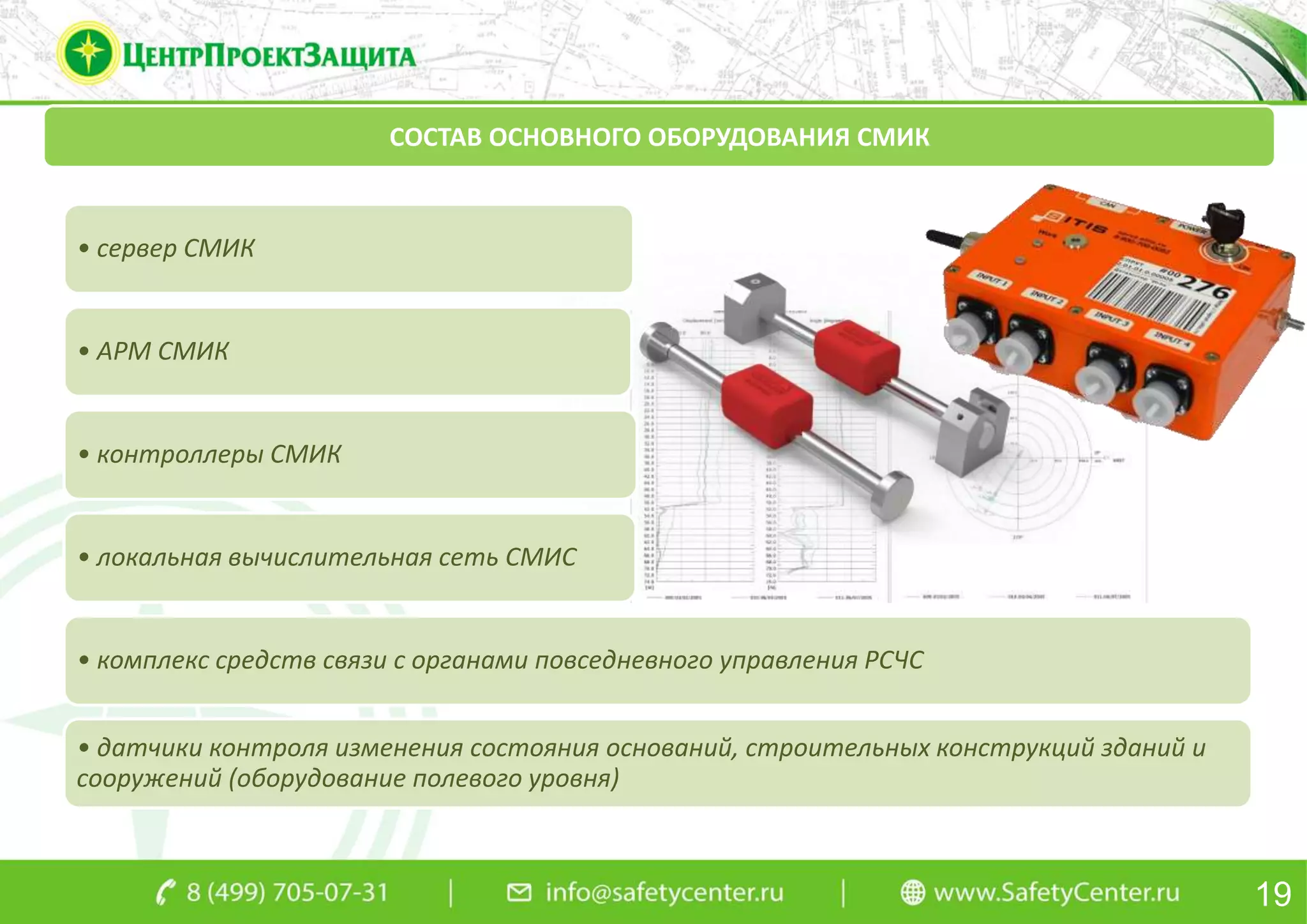 СОСТАВ ОСНОВНОГО ОБОРУДОВАНИЯ СМИК
• сервер СМИК
• АРМ СМИК
• контроллеры СМИК
• локальная вычислительная сеть СМИС
• комплекс средств связи с органами повседневного управления РСЧС
• датчики контроля изменения состояния оснований, строительных конструкций зданий и
сооружений (оборудование полевого уровня)
19
 